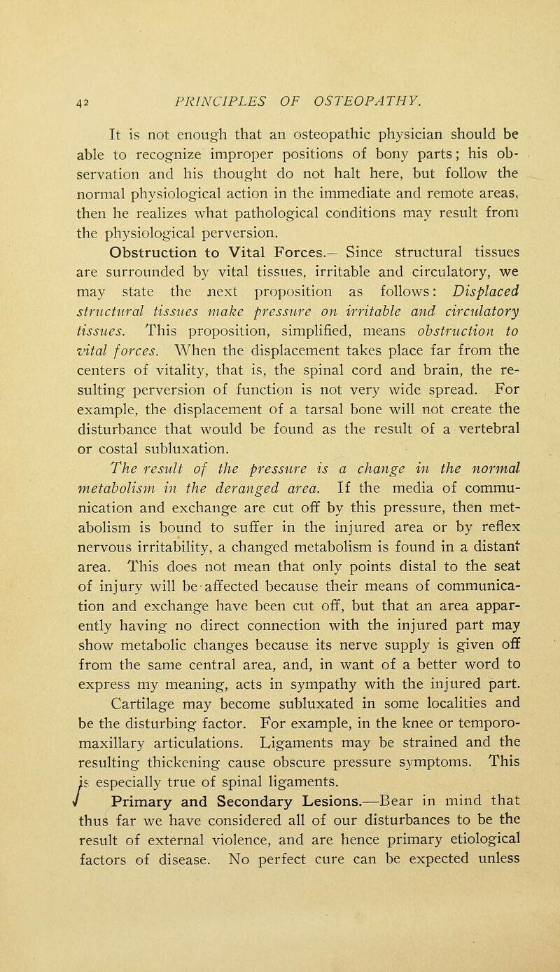 It is not enough that an osteopathic physician should be able to recognize improper positions of bony parts; his ob- servation and his thought do not halt here, but follow the normal physiological action in the immediate and remote areas, then he realizes what pathological conditions may result from the physiological perversion. Obstruction to Vital Forces.— Since structural tissues are surrounded by vital tissues, irritable and circulatory, we may state the next proposition as follows: Displaced structural tissues make pressure on irritable and circulatory tissues. This proposition, simplified, means obstruction to vital forces. When the displacement takes place far from the centers of vitality, that is, the spinal cord and brain, the re- sulting perversion of function is not very wide spread. For example, the displacement of a tarsal bone will not create the disturbance that would be found as the result of a vertebral or costal subluxation. The result of the pressure is a change in the normal metabolism in the deranged area. If the media of commu- nication and exchange are cut off by this pressure, then met- abolism is bound to suiter in the injured area or by reflex nervous irritability, a changed metabolism is found in a distant area. This does not mean that only points distal to the seat of injury will be affected because their means of communica- tion and exchange have been cut off, but that an area appar- ently having no direct connection with the injured part may show metabolic changes because its nerve supply is given off from the same central area, and, in want of a better word to express my meaning, acts in sympathy with the injured part. Cartilage may become subluxated in some localities and be the disturbing factor. For example, in the knee or temporo- maxillary articulations. Ligaments may be strained and the resulting thickening cause obscure pressure symptoms. This /'& especially true of spinal ligaments. Primary and Secondary Lesions,—Bear in mind that thus far we have considered all of our disturbances to be the result of external violence, and are hence primary etiological factors of disease. No perfect cure can be expected unless