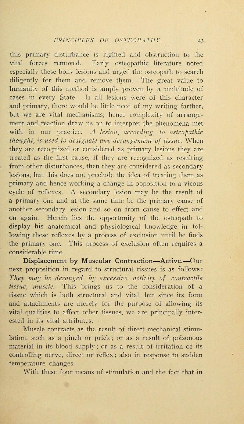 this primary disturbance is righted and obstruction to the vital forces removed. Early osteopathic literature noted especially these bony lesions and urged the osteopath to search diligently for them and remove them. The great value to humanity of this method is amply proven by a multitude of cases in every State. If all lesions were of this character and primary, there would be little need of my writing farther, but we are vital mechanisms, hence complexity of arrange- ment and reaction draw us on to interpret the phenomena met with in our practice. A lesion, according to osteopathic thought, is used to designate any derangement of tissue. When they are recognized or considered as primary lesions they are treated as the first cause, if they are recognized as resulting from other disturbances, then they are considered as secondary lesions, but this does not preclude the idea of treating them as primary and hence working a change in opposition to a vicous cycle of reflexes. A secondary lesion may be the result of a primary one and at the same time be the primary cause of another secondary lesion and so on from cause to effect and on again. Herein lies the opportunity of the osteopath to display his anatomical and physiological knowledge in fol- lowing these reflexes by a process of exclusion until he finds the primary one. This process of exclusion often requires a considerable time. Displacement by Muscular Contraction—Active.—Our next proposition in regard to structural tissues is as follows: They may he deranged by excessive activity of contractile tissue, muscle. This brings us to the consideration of a tissue which is both structural and vital, but since its form and attachments are merely for the purpose of allowing its vital qualities to affect other tissues, we are principally inter- ested in its vital attributes. Muscle contracts as the result of direct mechanical stimu- lation, such as a pinch or prick; or as a result of poisonous material in its blood supply; or as a result of irritation of its controlling nerve, direct or reflex; also in response to sudden temperature changes. With these four means of stimulation and the fact that in