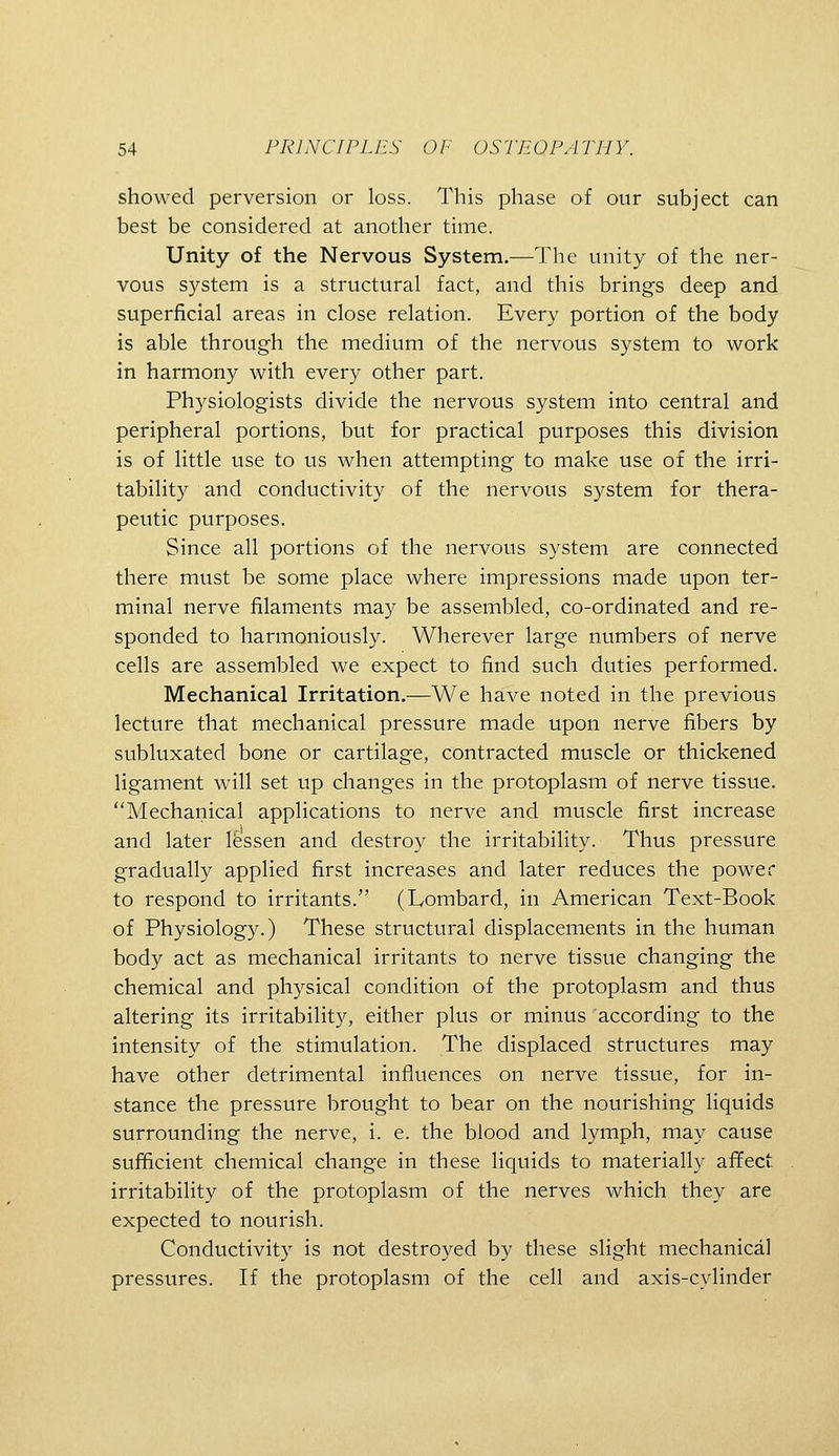 showed perversion or loss. This phase of our subject can best be considered at another time. Unity of the Nervous System.—The unity of the ner- vous system is a structural fact, and this brings deep and superficial areas in close relation. Every portion of the body is able through the medium of the nervous system to work in harmony with every other part. Physiologists divide the nervous system into central and peripheral portions, but for practical purposes this division is of little use to us when attempting to make use of the irri- tability and conductivity of the nervous system for thera- peutic purposes. Since all portions of the nervous system are connected there must be some place where impressions made upon ter- minal nerve filaments may be assembled, co-ordinated and re- sponded to harmoniously. Wherever large numbers of nerve cells are assembled we expect to find such duties performed. Mechanical Irritation.—We have noted in the previous lecture that mechanical pressure made upon nerve fibers by subluxated bone or cartilage, contracted muscle or thickened ligament will set up changes in the protoplasm of nerve tissue. Mechanical applications to nerve and muscle first increase and later Ifessen and destroy the irritability. Thus pressure gradually applied first increases and later reduces the power to respond to irritants. (Lombard, in American Text-Book of Physiology.) These structural displacements in the human body act as mechanical irritants to nerve tissue changing the chemical and physical condition of the protoplasm and thus altering its irritability, either plus or minus according to the intensity of the stimulation. The displaced structures may have other detrimental influences on nerve tissue, for in- stance the pressure brought to bear on the nourishing liquids surrounding the nerve, i. e. the blood and lymph, may cause sufficient chemical change in these liquids to materially affect irritability of the protoplasm of the nerves which they are expected to nourish. Conductivity is not destroyed by these slight mechanical pressures. If the protoplasm of the cell and axis-cylinder