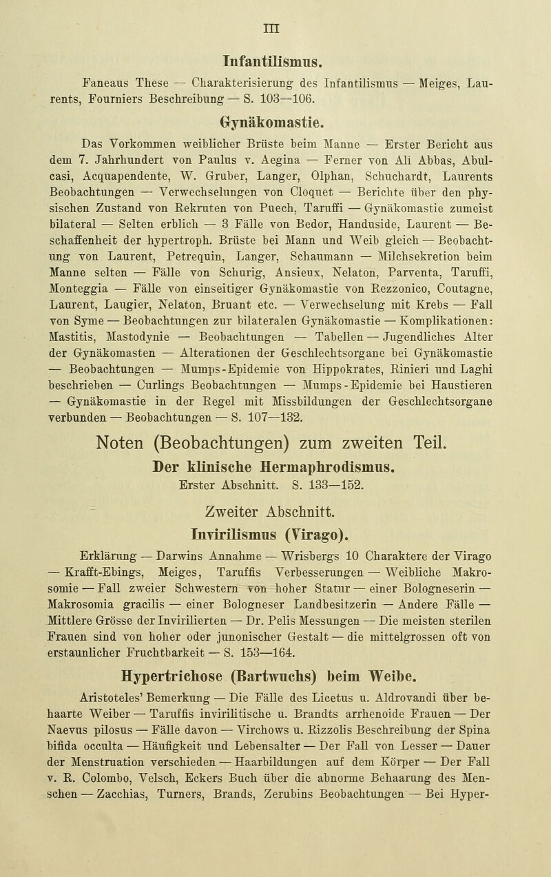 Infantilismus. Faneaus These — Charakterisierung des Infantilismus — Meiges, Lau- rents, Fourniers Beschreibung — S. 103—106. Grynäkomastie. Das Vorkommen weiblicher Brüste beim Manne — Erster Bericht aus dem 7. Jahrhundert von Paulus v. Aegina — Ferner von Ali Abbas, Abul- casi, Acquapendente, W. Gruber, Langer, Olphan, Schuchardt, Laurents Beobachtungen — Verwechselungen von Cloquet — Berichte über den phy- sischen Zustand von Eekruten von Puech, Taruffi — Gynäkomastie zumeist bilateral — Selten erblich — 3 Fälle von Bedor, Handuside, Laurent — Be- schaffenheit der hypertroph. Brüste bei Mann und Weib gleich — Beobacht- ung von Laurent, Petrequin, Langer, Schaumann — Milchsekretion beim Manne selten — Fälle von Schurig, Ansieux, Nelaton, Parventa, Taruffi, Monteggia — Fälle von einseitiger Gynäkomastie von Rezzonico, Coutagne, Laurent, Laugier, Nelaton, Bruant etc. — Verwechselung mit Krebs ^ Fall von Syme — Beobachtungen zur bilateralen Gynäkomastie — Komplikationen: Mastitis, Mastodynie — Beobachtungen — Tabellen — Jugendliches Alter der Gynäkomasten — Alterationen der Geschlechtsorgane bei Gynäkomastie — Beobachtungen — Mumps-Epidemie von Hippokrates, Einieri und Laghi beschrieben — Curlings Beobachtungen — Mumps-Epidemie bei Haustieren — Gynäkomastie in der Eegel mit Missbildungen der Geschlechtsorgane verbunden — Beobachtungen — S. 107—132. Noten (Beobachtungen) zum zweiten TeiL Der klinisclie Hermaphrodismus, Erster Abschnitt. S. 133—152. Zweiter Abschnitt. Invirilismus (Yirago). Erklänmg — Darwins Annahme — Wrisbergs 10 Charaktere der Virago — Krafft-Ebings, Meiges, Taruffis Verbesserungen — Weibliche Makro- somie — FaU zweier Schwestern von hoher Statur — einer Bologneserin — Makrosomia graciüs — einer Bologneser Landbesitzerin — Andere Fälle — Mittlere Grösse der Invirilierten — Dr. Felis Messungen — Die meisten sterilen Frauen sind von hoher oder junonischer Gestalt — die mittelgrossen oft von erstaunlicher Fruchtbarkeit — S. 153—164. Hypertrichose (Bartwuchs) beim Weihe. Aristoteles' Bemerkung — Die Fälle des Licetus u. Aldrovandi über be- haarte Weiber — Taruffis invirilitische u. Brandts arrhenoide Frauen — Der Naevus pilosus — FäUe davon — Virchows u. Eizzolis Beschreibung der Spina bifida occulta — Häufigkeit und Lebensalter — Der FaU von Lesser — Dauer der Menstruation verschieden — Haarbildungen auf dem Körper — Der Fall V. E. Colombo, Velsch, Eckers Buch über die abnorme Behaarung des Men- schen— Zacchias, Turners, Brands, Zerubins Beobachtungen — Bei Hyper-