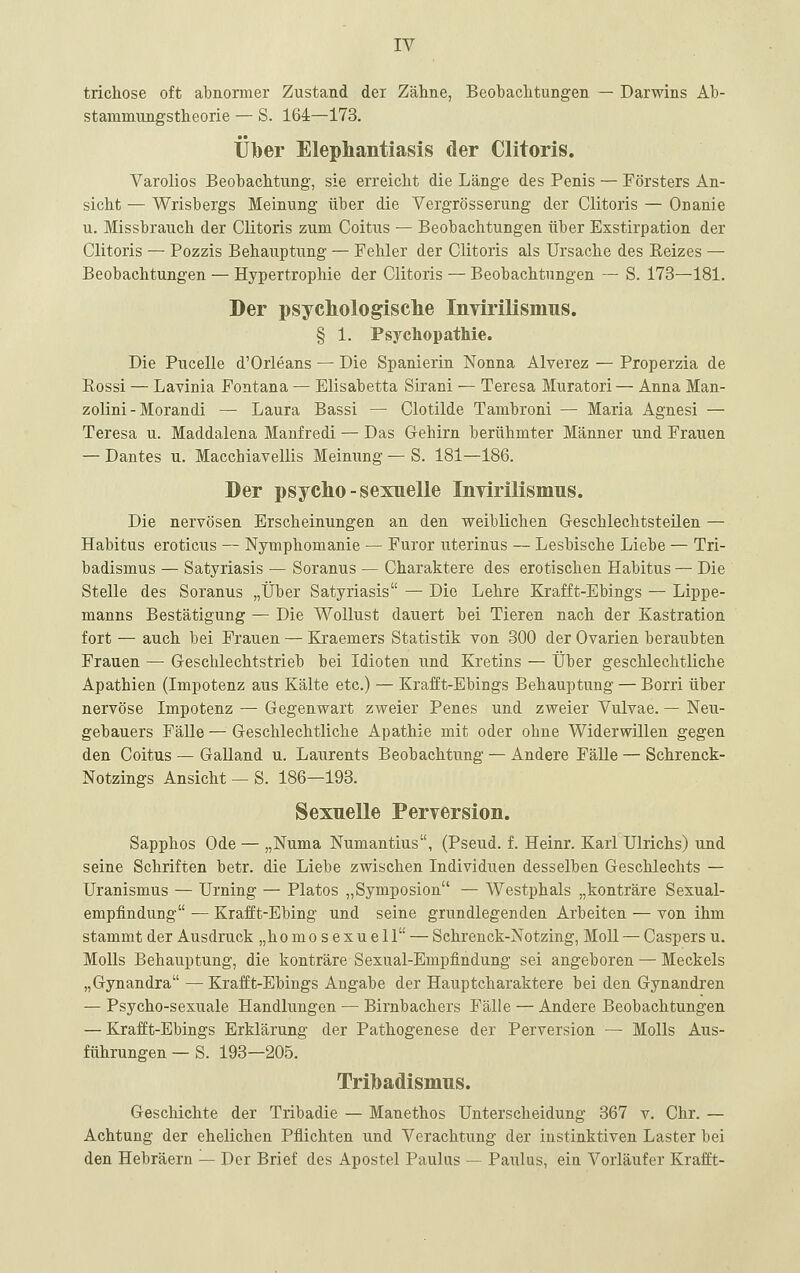 trichose oft abnormer Zustand der Zähne, Beobaclitungen — Darwins Ab- stammungstheorie — S. 164—173. Über Elephantiasis der Clitoris. Varolios Beobachtung-, sie erreicht die Länge des Penis — Försters An- sicht — Wrisbergs Meinung über die Vergrösserung der Clitoris — Onanie u. Missbrauch der Clitoris zum Coitus — Beobachtungen über Exstirpation der Clitoris — Pozzis Behauptung — Fehler der Clitoris als Ursache des Eeizes — Beobachtungen — Hypertrophie der Clitoris — Beobachtungen — S. 173—181. Der psychologisclie Invirilismus. § 1. Psychopathie. Die Pucelle d'Orleans — Die Spanierin Nonna Alverez — Properzia de Rossi — Lavinia Fontana — Elisabetta Sirani — Teresa Muratori — Anna Man- zolini - Morandi — Laura Bassi — Clotilde Tambroni — Maria Agnesi — Teresa u. Maddalena Manfredi — Das Gehirn berühmter Männer und Frauen — Dantes u. Macchiavellis Meinung — S. 181—186. Der psycho-sexuelle InTirilismus. Die nervösen Erscheinungen an den weiblichen Geschlechtsteilen — Habitus eroticus — Nymphomanie — Furor uterinus — Lesbische Liebe — Tri- badismus — Satyriasis — Soranus — Charaktere des erotischen Habitus — Die Stelle des Soranus „Über Satyriasis — Die Lehre Krafft-Ebings — Lippe- manns Bestätigung — Die Wollust dauert bei Tieren nach der Kastration fort — auch bei Frauen — Kraemers Statistik von 300 der Ovarien beraubten Frauen — Geschlechtstrieb bei Idioten und Kretins — Über geschlechtliche Apathien (Impotenz aus Kälte etc.) — Krafft-Ebings Behauptung — Borri über nervöse Impotenz — Gegenwart zweier Penes und zweier Vulvae. — Neu- gebauers Fälle — Geschlechtliche Apathie mit oder ohne Widerwillen gegen den Coitus — Galland u. Laurents Beobachtung — Andere Fälle — Schrenck- Notzings Ansicht —S. 186—193. Sexuelle Perversion. Sapphos Ode — „Numa Numantius, (Pseud. f. Heinr. Karl Ulrichs) und seine Schriften betr. die Liebe zwischen Individuen desselben Geschlechts — Uranismus — Urning — Piatos „Symposion — Westphals „konträre Sexual- empfindung — Krafft-Ebing und seine grundlegenden Arbeiten — von ihm stammt der Ausdruck „homosexuell — Schrenck-Notzing, Moll — Caspers u. MoUs Behauptung, die konträre Sexual-Empfindung sei angeboren — Meckels „Gynandra —Krafft-Ebings Angabe der Hauptcharaktere bei den Gynandren — Psycho-sexuale Handlungen — Birnbachers Fälle — Andere Beobachtungen — Krafft-Ebings Erklärung der Pathogenese der Perversion — Molls Aus- führungen — S. 193—205. Trihadismus. Geschichte der Tribadie — Manethos Unterscheidung 367 v. Chr. — Achtung der ehelichen Pflichten und Verachtung der instinktiven Laster bei den Hebräern — Der Brief des Apostel Paulus — Paulas, ein Vorläufer Krafft-