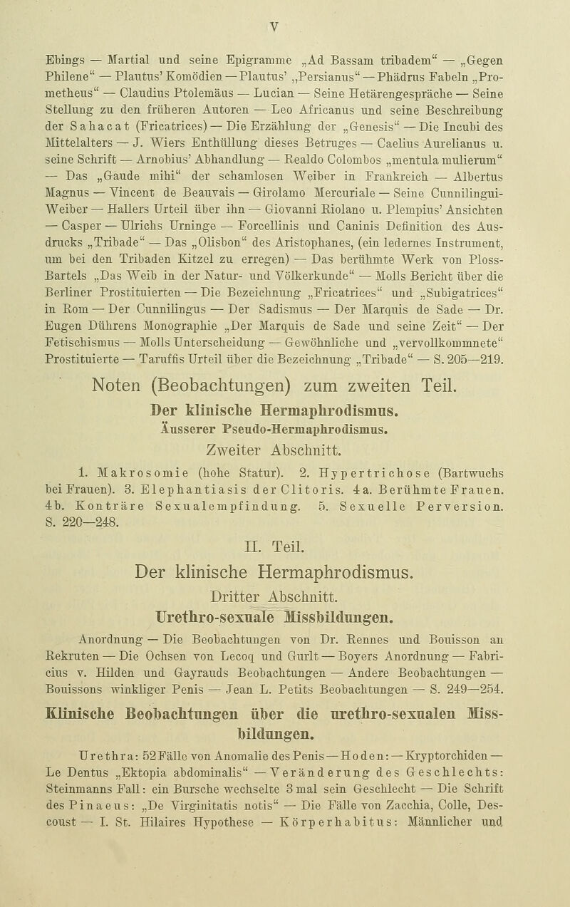 Ebings — Martial und seine Epigramme „Ad Bassam tribadem — „Gegen Philene — Plautus' Komödien —Plautns' „Persianiis — Phädrus Fabeln „Pro- metheus — Claudius Ptolemäas — Lucian — Seine Hetärengespräche — Seine Stellung zu den früheren Autoren —Leo Africanus und seine Beschreibung der Sahacat (Fricatrices) — Die Erzählung der „Genesis—Die Incubi des Mittelalters — J. Wiers Enthüllung dieses Betruges — Caelius Aurelianus u. seine Schrift — Arnobius' Abhandlung — Realdo Colombos „mentula mulierum — Das „Gaude mihi der schamlosen Weiber in Frankreich — Albertus Magnus — Vincent de Beauvais — Girolamo Mercuriale — Seine Cunnilingui- Weiber — Hallers Urteil über ihn — Giovanni Riolano u. Plempius' Ansichten — Casper — Ulrichs Urninge — Forcellinis und Caninis Definition des Aus- drucks „Tribade — Das „Olisbon des Aristophanes, (ein ledernes Instrument, um bei den Tribaden Kitzel zu erregen) — Das berühmte Werk von Ploss- Bartels „Das Weib in der Natur- und Völkerkunde — Molls Bericht über die Berliner Prostituierten — Die Bezeichnung „Fricatrices und „Subigatrices in Rom — Der Cunnilingus — Der Sadismus — Der Marquis de Sade — Dr. Eugen Dührens Monographie „Der Marquis de Sade und seine Zeit — Der Fetischismus — Molls Unterscheidung — Gewöhnliche und „vervollkommnete Prostituierte — Taruffis Urteil über die Bezeichnung „Tribade — S. 205—219. Noten (Beobachtungen) zum zweiten Teil. Der Minisclie Hermaplirodismus. lusserer Pseudo-HermaphrodisinTis. Zweiter Abschnitt. 1. Makrosomie (hohe Statur). 2. Hypertrichose (Bartwuchs bei Frauen). 3. Elephantiasis der Clitoris. 4a. Berühmte Frauen. 4:b. Konträre Sexualempfindung. 5. Sexuelle Perversion. S. 220—248. II. Teil. Der klinische Hermaphrodismus. Dritter Abschnitt. Uretliro-sexuale Missbildungen. Anordnung — Die Beobachtungen von Dr. Rennes und Bouisson au Rekruten — Die Ochsen von Lecoq und Gurlt — Boyers Anordnung — Fabri- cius V. Hilden und Gayrauds Beobachtungen — Andere Beobachtungen — Bouissons winkliger Penis — Jean L. Petits Beobachtungen — S. 249—254. KKnisclie BeobacMuiigen über die uretliro-sexnalen Miss- Tbilclungen. Urethra: 52Fälle von Anomalie desPenis — Hoden: —Kryptorchiden — Le Dentus „Ektopia abdominalis —Veränderung des Geschlechts: Steinmanns Fall: ein Bursche wechselte 3 mal sein Geschlecht — Die Schrift des Pinaeus: „De Virginitatis notis — Die Fälle von Zacchia, Colle, Des- coust — I. St. Hilaires Hypothese — Körperhabitns: Männlicher und