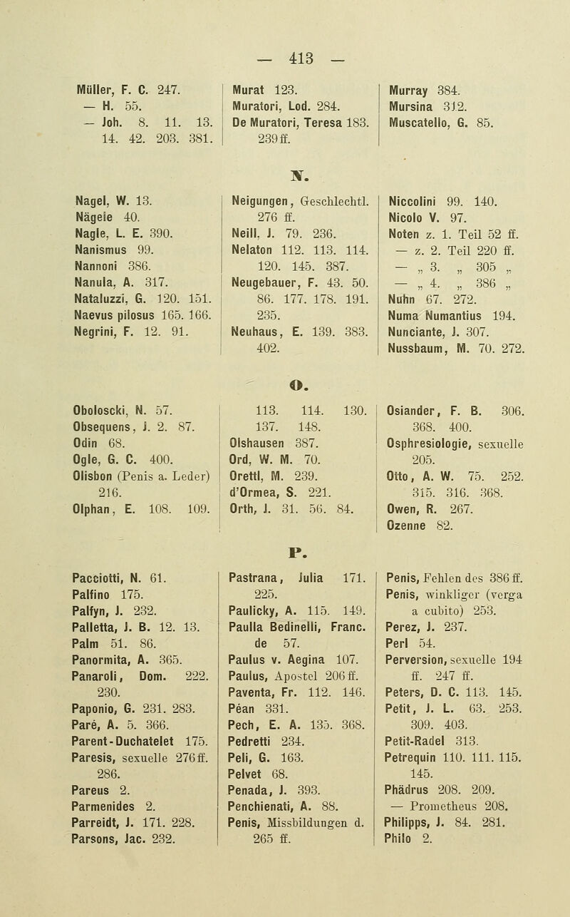 Müller, F. C. 247. - H. 55. - Joh. 8. 11. 13. 14. 42. 203. 381. Murat 123. Muratori, Lod. 284. De Muratori, Teresa 183. 239 ff. Murray 384. Mursina 312. Muscatello, G. 85. Nagel, W. 13. Nägele 40. Nagle, L E. 390. Nanismus 99. Nannoni 386. Nanula, Ä. 317. Nataluzzi, G. 120. 151. Naevus pilosus 165. 166. Negrini, F. 12. 91. 3f. Neigungen, Geschlechtl. 276 ff. Neill, J. 79. 236. Nelaton 112. 113. 114. 120. 145. 387. Neugebauer, F. 43. 50. 86. 177. 178. 191. 235. Neuhaus, E. 139. 383. 402. Niccolinl 99. 140. Nicolo V. 97. Noten z. 1. Teil 52 ff. - z. 2. Teil 220 ff. - „ 3. „ 305 „ - „ 4. „ 386 „ Nuhn 67. 272. Numa Numantius 194. Nunclante, i. 307. Nussbaum, M. 70. 272. Oboloscki, N. 57. Obsequens, J. 2. 87. Odin 68. Ogle, G. C. 400. Olisbon (Penis a. Leder) 216. Olphan, E. 108. 109. Pacciotti, N. 61. Palfino 175. Palfyn, J. 232. Palletta, J. B. 12. 13. Palm 51. 86. Panormita, A. 365. Panaroli, Dom. 222. 230. Paponio, G. 231. 283. Pare, Ä. 5. 366. Parent-Duchatelet 175. Paresis, sexuelle 276ff. 286. Pareus 2. Parmenides 2. Parreidt, J. 171. 228. Parsons, Jac. 232. O. 113. 114. 130. 137. 148. Olshausen 387. Ord, W. M. 70. Orettl, M. 239. d'Ormea, S. 221. Orth, J. 31. 56. 84. P. Pastrana, Julia 171. 225. Paulicky, A. 115. 149. Paulla Bedinelli, Franc. de 57. Paulus V. Aegina 107. Paulus, Apostel 206 ff. Paventa, Fr. 112. 146. Pean 331. Pech, E. A. 135. 368. Pedretti 234. Peli, G. 163. Pelvet 68. Penada, J. 393. Penchienati, A. 88. Penis, Missbildungen d. 265 ff. Oslander, F. B. 306. 368. 400. Osphresiologie, sexuelle 205. Otto, A. W. 75. 252. 315. 316. 368. Owen, R. 267. Ozenne 82. Penis, Fehlen des 386 ff. Penis, winkliger (vcrga a cubito) 253. Perez, J. 237. Perl 54. Perversion, sexuelle 194 ff. 247 ff. Peters, D. C. 113. 145. Petit, J. L. 63. 253. 309. 403. Petit-Radel 313. Petrequin 110. 111. 115. 145. Phädrus 208. 209. — Prometheus 208. Philipps, J. 84. 281. Philo 2.