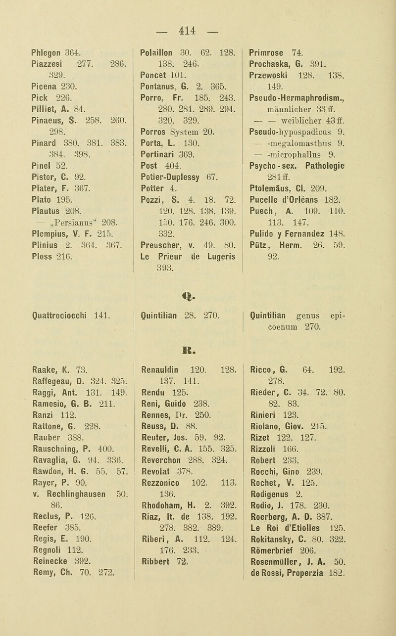 Phlegon 364. Piazzesi 277. 286. 329. Picena 230. Pick 226. Pilliet, A. 84. Pinaeus, S. 258. 260. 298. Pinard 380. 381. 383. 384. 398. Pinel 52. Pistor, C. 92. Plater, F. 367. Plato 195. Plautus 208. — „Persianus 208. Plempius, V. F. 215. Plinius 2. 364. 367. Ploss 216. Poiaillon 30. 62. 128. 138. 246. Poncet 101. Pontanus, G. 2. 365. Porro, Fr. 185. 243. 280. 281. 289. 294. 320. 329. Porros System 20. Porta, L. 130. Portinari 369. Post 404. Potier-Duplessy 67. Potter 4. Pozzi, 8. 4. 18. 72. 120. 128. 138. 139. 150. 176. 246. 300. 332. Preuscher, v. 49. 80. Le Prieur de Lugeris 393. Primrose 74. Prochaska, G. 391. Przewoski 128. 138. 149. Pseudo-Hermapiirodism., männlicher 33 ff. — — weiblicher 43 ff. Pseudo-hypospadicus 9. — -megalomasthus 9. — -microphallus 9. Psycho-sex. Pathologie 281 ff. Ptolemäus, Cl. 209. Pucelle d'Orleans 182. Puech, A. 109. 110. 113. 147. Pulido y Fernandez 148. Pütz, Herrn. 26. 59. 92. Quattrociocchi 141. Quintllian 28. 270. Quintilian genus epi- coenum 270. Raake, K. 73. Raffegeau, D. 324. 325. Raggi, Ant. 131. 149. Ramosio, G. B. 211. Ranzi 112. Rattone, G. 228. Rauber 388. Rauschning, P. 400. Ravaglia, G. 94. 336. Rawdon, H. G. 55. 57. Rayer, P. 90. V. Rechlinghausen 50. 86. Reclus, P. 126. Reefer 385. Regis, E. 190. Regnoli 112. Reinecke 392. Remy, Ch. 70. 272. Renauldin 120. 128. 137. 141. Rendu 125. Reni, Guido 238. Rennes, Pr. 250. Reuss, D. 88. Reuter, Jos. 59. 92. RevelM, C. A. 155. 325. Reverchon 288. 324. Revolat 378. Rezzonico 102. 113. 136. Rhodoham, H. 2. 392. Riaz, It. de 138. 192. 278. 382. 389. Riberi, A. 112. 124. 176. 233. Ribbert 72. Ricco, 6. 64. 192. 278. Rieder, C. 34. 72. 80. 82. 83. Rinieri 123. Riolano, Giov. 215. Rizet 122. 127. Rizzoli 166. Robert 233. Rocchi, Gino 239. Röchet, V. 125. Rodigenus 2. Rodio, J. 178. 230. Roerberg, A. D. 387. Le Roi d'Etiolles 125. Rokitansky, C. 80. 322. Römerbrief 206. Rosenmüller, J. A. 50. deRossi, Properzia 182.