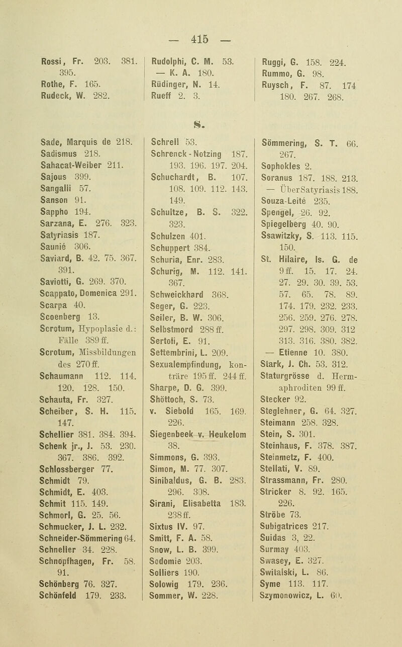 Rossi, Fr. 203. 381. 395. Rothe, F. 165. Rudeck, W. 282. Rudolph!, C. M. 53. — K. A. 180. Rüdinger, N. 14. Rueff 2. 3. Ruggi, 6. 158. 224. Rummo, G. 98. Ruysch, F. 87. 174 180. 267. 268. Sade, Marquis de 218. Sadismus 218. Sahacat-Weiber 211. Sajous 399. Sangalli 57. Sanson 91. Sappho 194. Sarzana, E. 276. 323. Satyriasis 187. Saunie 306. Saviard, B. 42. 75. 367. 391. Saviotti, G. 269. 370. Scappato, Domenica 291. Scarpa 40. Scoenberg 13. Scrotum, Hypoplasie d.: Fälle 389 ff. Scrotum, Missbildimgen des 270 ff. Schaumann 112. 114. 120. 128. 150. Schauta, Fr. 327. Scheiber, S. H. 115. 147. Schellier 381. 384. 394. Schenk jr., J. 53. 230. 367. 386. 392. Schlossberger 77. Schmidt 79. Schmidt, E. 403. Schmit 115. 149. Schmorl, G. 25. 56. Schmucker, J. L 232. Schneider-Sömmering 64. Schneller 34. 228. Schnopfhagen, Fr. 58. 91. Schönberg 76. 327. Schönfeid 179. 233. IS. Schrei! 53. Schrenck-Notzing 187. 193. 196. 197. 204. Schuchardt, B. 107. 108. 109. 112. 143. 149. Schujtze, B. 8. 322. 323. Schulzen 401. Schuppert 384. Scharia, Enr. 283. Schurig, M. 112. 141. 367. Schweickhard 368. Seger, G. 223. Seiler, B. W. 306. Selbstmord 288 ff. Sertoli, E. 91. Settembrini, L 209. Sexualempfindung, kon- träre 195 ff. 244 ff. Sharpe, D. G. 399. Shöttoch, S. 73. V. Siebold 165. 169. 226. Siegenbeek y, Heukelom 38. Simmons, G. 893. Simon, IM. 77. 307. Sinibaidus, G. B. 283. 296. 308. Sirani, Elisabetta 183. 238 ff. Sixtus IV. 97. Smitt, F. A. 58. Snow, L. B. 399. Sodomie 203. Solliers 190. Solowig 179. 236. Sommer, W. 228. Sömmering, S. T. 66. 267. Sophokles 2. Soranus 187. 188. 213. — Über Satyriasis 188. Souza-Leite 235. Spengel, 26. 92. Spiegelberg 40. 90. Ssawitzky, S. 113. 115. 150. St. Hilalre, Is. G. de 9 ff. 15. 17. 24. 27. 29. 30. 39. 53. 57. 65. 78. 89. 174. 179. 232. 233. 256. 259. 276. 278. 297. 298. 309. 312 313. 316. 380. 382. — Etienne 10. 380. Stark, J. Ch. 53. 312. Staturgrösse d. Herm- aphroditen 99 ff. Stecker 92. Steglehner, G. 64. 327. Steimann 258. 328. Stein, S. 301. Steinhaus, F. 378. 387. Steinmetz, F. 400. Stellati, V. 89. Strassmann, Fr. 280. Stricker 8. 92. 165. 226. Ströbe 73. Subigatrices 217. Suidas 3, 22. Surmay 403. Svvasey, E. 327. Switalski, L. 86. Syme 113. 117. Szymonowicz, L. 6o.
