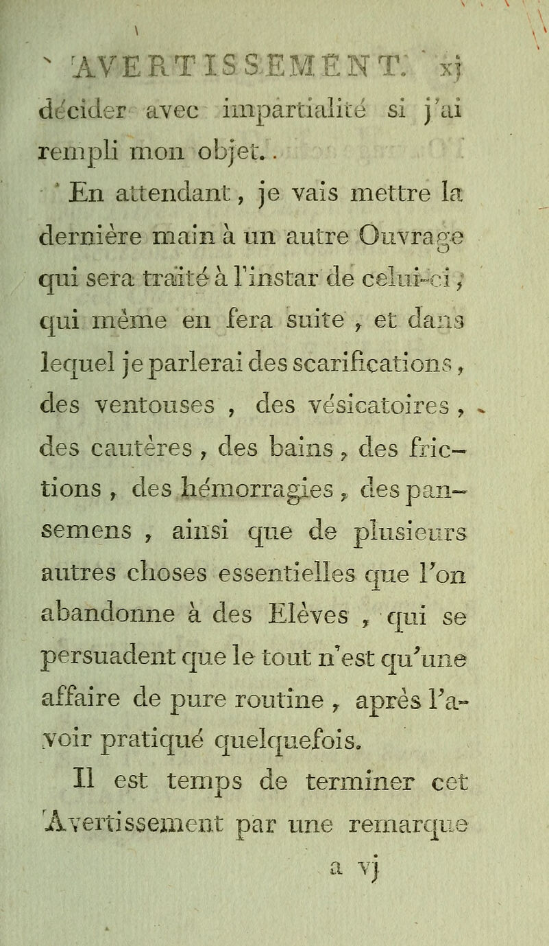 N avertissement:  xj décider avec impartialité si j'ai rempli mon objet.. ' En attendant, je vais mettre la dernière main à un autre Ouvrage qui sera traité à l'instar de celui-ci} qui même en fera suite r et dans lequel je parlerai des scarifications, des ventouses , des vésicatoires , des cautères , des bains 7 des fric- tions r des hémorragies , des pan- semens , ainsi que de plusieurs autres choses essentielles que Ton abandonne à des Elèves , qui se persuadent que le tout n'est qu'une affaire de pure routine r après l'a- voir pratiqué quelquefois. Il est temps de terminer cet 'Avertissement par une remarque a vj