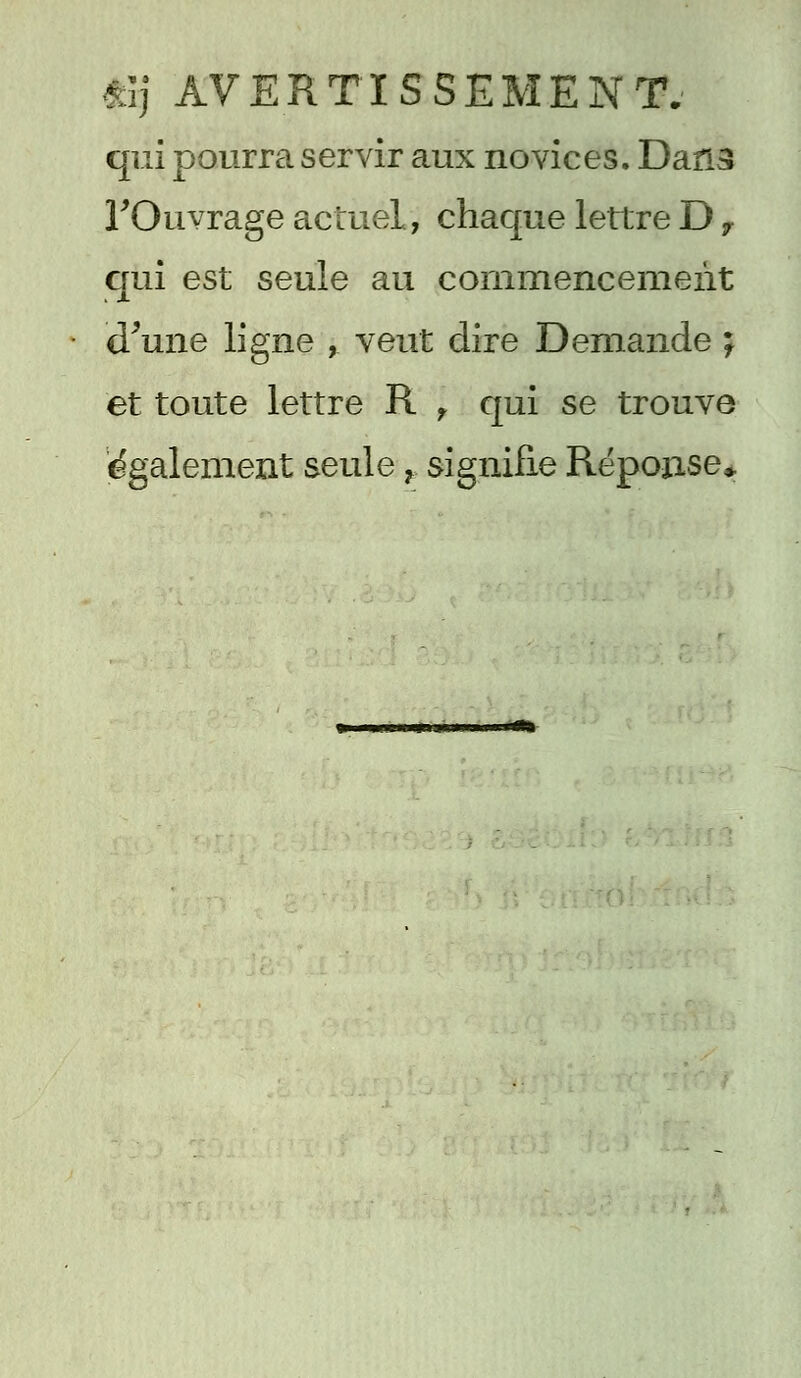 qui pourra servir aux novices. Dans l'Ouvrage actuel, chaque lettre D7 qui est seule au commencement d'une ligne , veut dire Demande ; et toute lettre R f qui se trouve également seule r signifie Réponse*