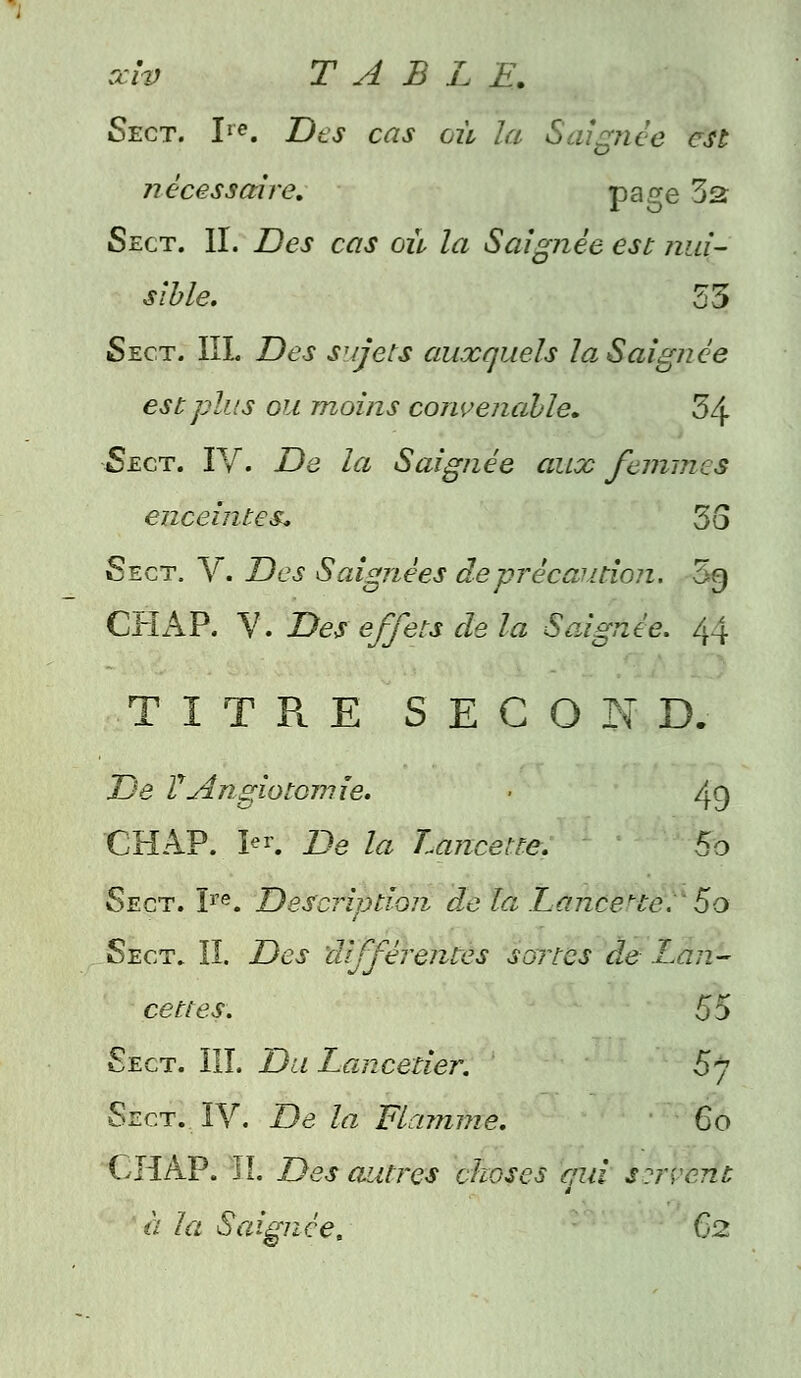 Sect. Ire. Des cas où la Saignée est nécessaire. pa<7e 52 Sect. II. Des cas où la Saignée est nui- sible. 53 Sect. III. Des sujets auxquels la, Saignée est plus ou moins convenable. Z\ Sect. IV. De la Saignée aux femmes enceintes. 55 Sect. V. Des Saignées de précaution. 5g CHAP. V. Des effets de la Saignée. 44 TITRE SECON D. De V Angiotomie. ■ 49 CHAP. ¥k De la Lancette. 5o Sect. Ire. Description de la Lancette., 5o Sect. II. Des différentes sortes de Lan- cettes. 55 Sect. III. Du Lancetier. 5j Sect. IV. De la Flamme. 60 CHAP. II. Des autres choses çui srrvent à la Saignée. 62