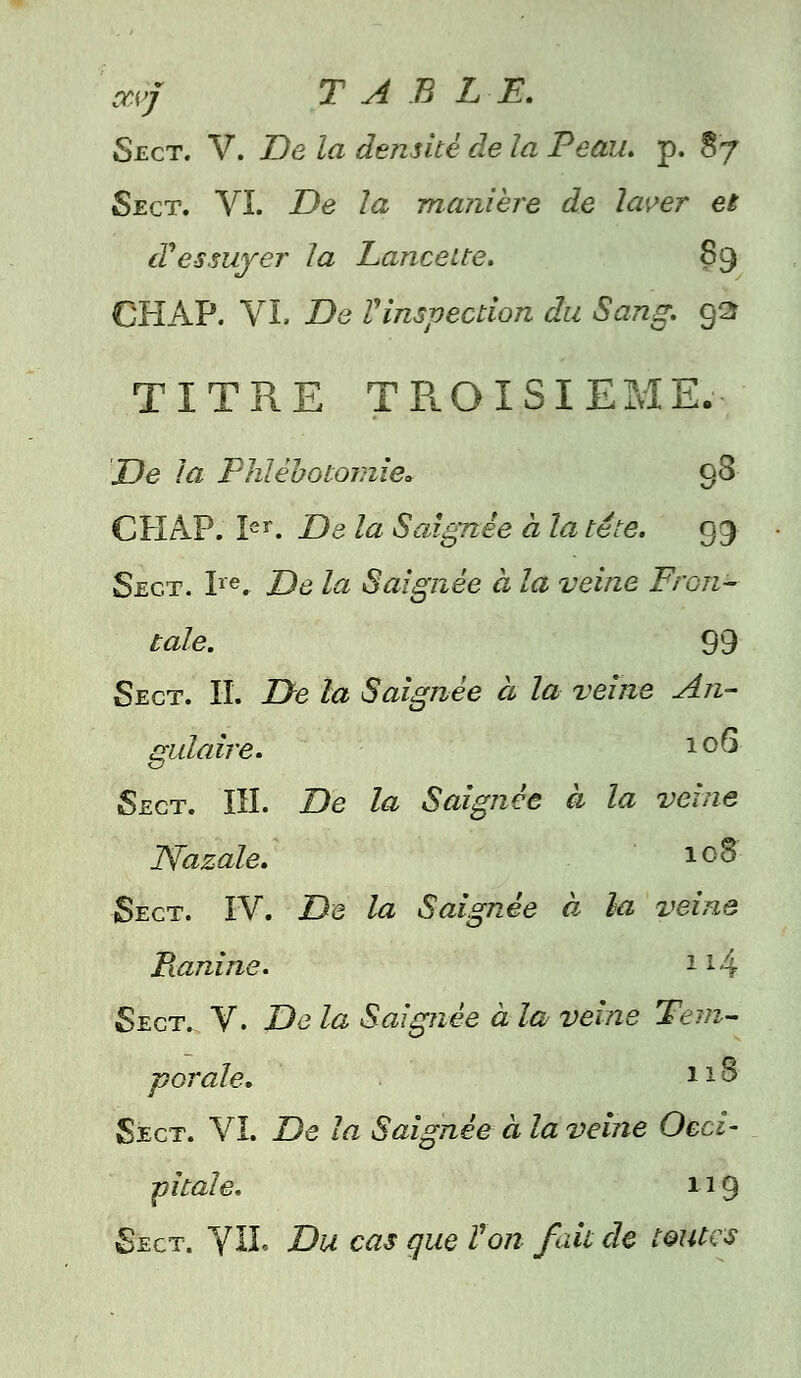 avjf TABLE. Sect. V. De la densité de la Peau. p. S7 Sect. VI. De la manière de laver et d'essuyer la Lancette. 89 CHAP. VI. De Vinspection du Sang. 92 TITRE TROISIEME. De la Plûèbotomie* 98 CHAP. Ier. De la Saignée à la tête. gg Sect. Ire. De la Saignée à la veine Fron- tale. 99 Sect. H. De la Saignée à la veine An- gulaire. * °6 Sect. III. De la Saignée à la veine JSfazale. 108 Sect. IV. De la Saignée à la veine Pianine. l : ; Sect. V. De la Saignée à la veine Tem- porale. ll& Sect. VI. De la Saignée à la veine Occi- pitale. 119 Sect. VU. Du cas que Von fait de toutes