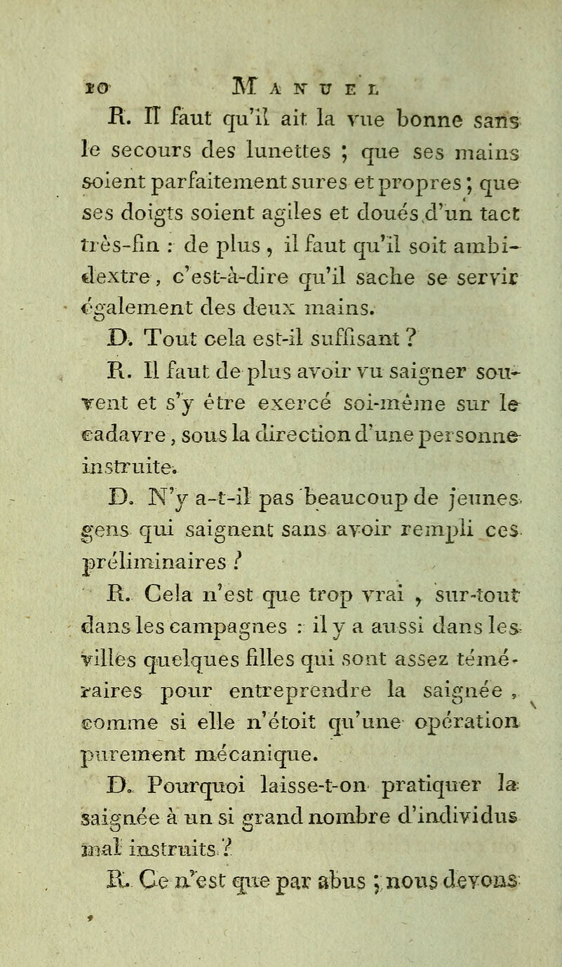 R. IT faut qu'il ait la vue bonne sans le secours des lunettes ; que ses mains soient parfaitement sures et propres ; que ses doigts soient agiles et doués .d'un tact très-fin : de plus , il faut qu'il soit ambi- dextre, c'est-à-dire qu'il sache se servir également des deux mains. D. Tout cela est-il suffisant ? R. Il faut de plus avoir vu saigner sou- vent et s'y être exercé soi-même sur le eadavre, sous la direction d'une personne- instruite. D. N'y a-t-il pas beaucoup de jeunes gens qui saignent sans avoir rempli ces préliminaires l R. Cela n'est que trop vrai y sur-tout dans les campagnes : il y a aussi dans les» villes quelques filles qui sont assez témé- raires pour entreprendre la saignée , somme si elle n'étoit qu'une opération purement mécanique. D. Pourquoi laisse-t-on pratiquer l^ saignée à un si grand nombre d'individus u»ai instruits ? K. Ce n'est que par abus ; nous devons