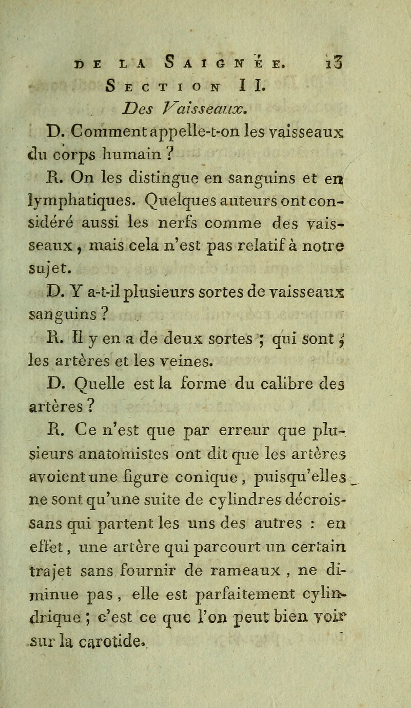 Section II. Des Vaisseaux. D. Comment appelle-t-on les vaisseaux du corps humain ? R. On les distingue en sanguins et en lymphatiques. Quelques auteurs ont con- sidéré aussi les nerfs comme des vais- seaux , mais cela n'est pas relatif à notre sujet. D. Y a-t-il plusieurs sortes de vaisseaux sanguins ? Pi. Il y en a de deux sortes ; qui sont j les artères et les veines. D. Quelle est la forme du calibre des artères ? R. Ce n'est que par erreur que plu- sieurs anaîomistes ont dit que les artères avoientune figure conique, puisqu'elles _ ne sont qu'une suite de cylindres décrois- sans qui partent les uns des autres : en effet, une artère qui parcourt un certain trajet sans fournir de rameaux , ne di- 7ninue pas , elle est parfaitement cylin- drique ; c'est ce que l'on peut bien voir sur la carotide»,