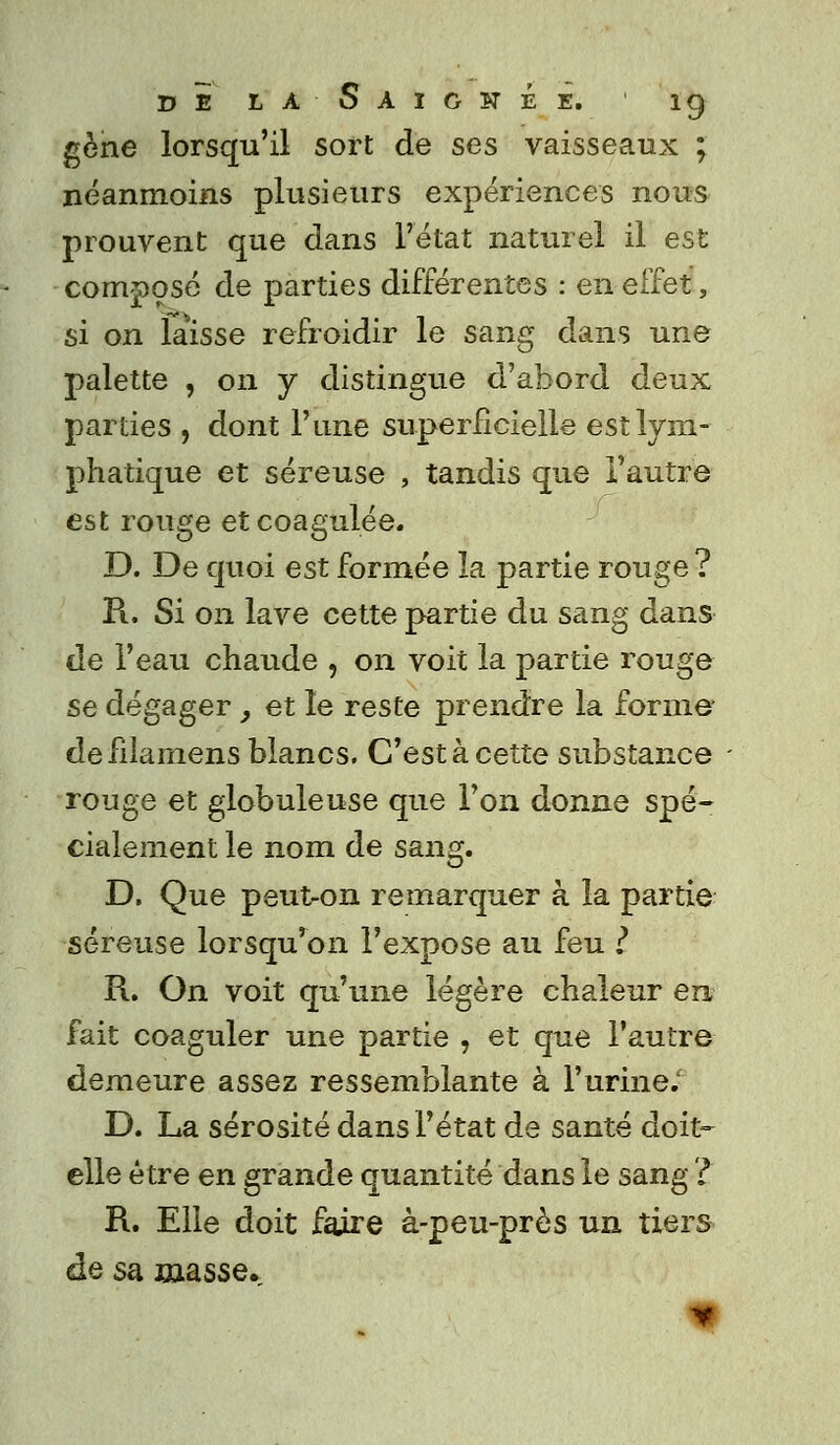 gène lorsqu'il sort de ses vaisseaux ; néanmoins plusieurs expériences nous prouvent que dans l'état naturel il est composé de parties différentes : en effet, si on laisse refroidir le sang dans une palette , on y distingue d'abord deux parties , dont l'une superficielle est lym- phatique et séreuse , tandis que l'autre est rouge et coagulée. D. De quoi est formée la partie rouge ? Pi. Si on lave cette partie du sang dans de l'eau chaude , on voit la partie rouge se dégager, et le reste prendre la forme- defilamens blancs. C'est à cette substance rouge et globuleuse que l'on donne spé- cialement le nom de sang. D. Que peut-on remarquer à la partie séreuse lorsqu'on l'expose au feu l R. On voit qu'une légère chaleur en fait coaguler une partie , et que l'autre demeure assez ressemblante à l'urine; D. La sérosité dans l'état de santé doit- elle être en grande quantité dans le sang ? R. Elle doit faire à-peu-près un tiers de sa masse.