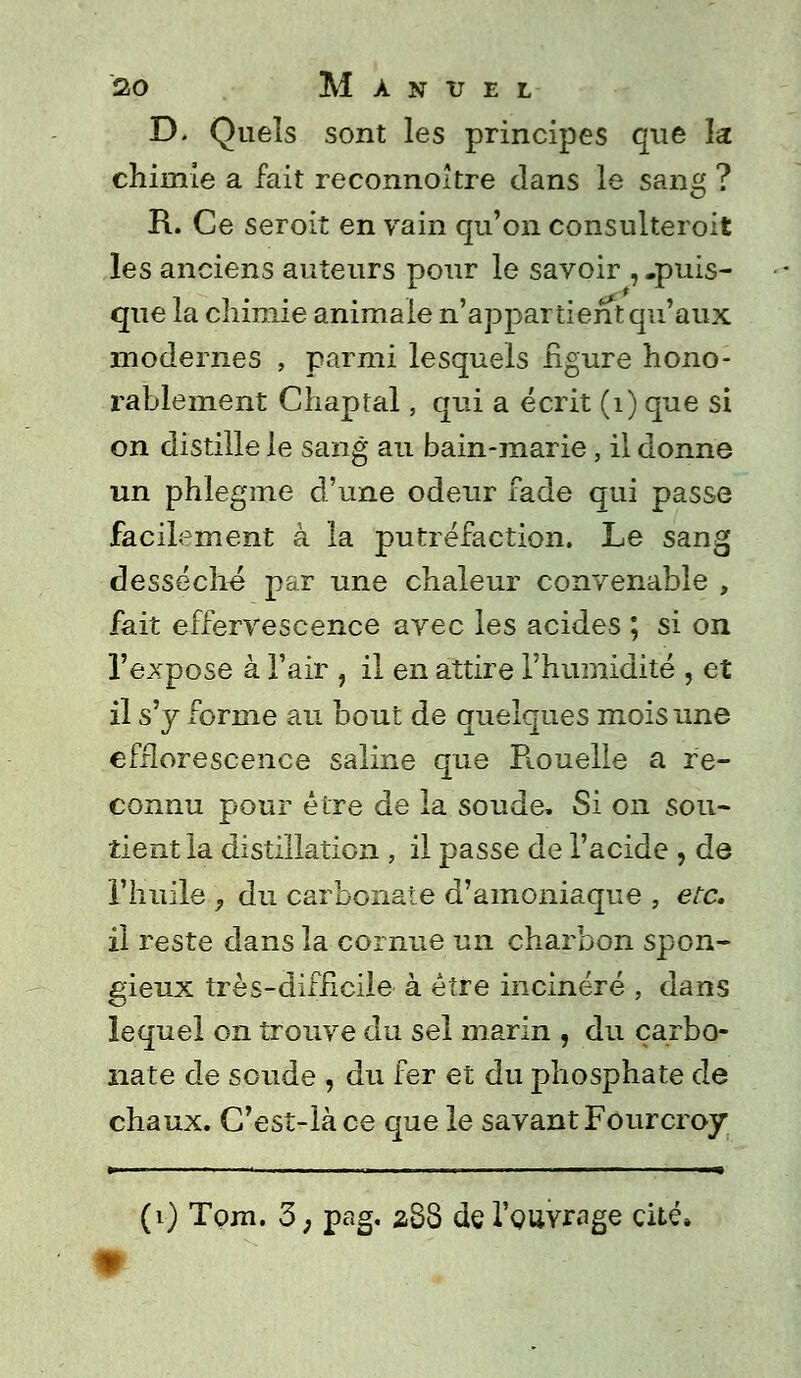 D. Quels sont les principes que la chimie a fait reconnoître dans le sang ? R. Ce seroit en vain qu'on consulteroit les anciens auteurs pour le savoir , .puis- que ia chimie animale n'appartient qu'aux modernes , parmi lesquels figure hono- rablement Chaptal, qui a écrit (1) que si on distille le sang au bain-marie, il donne un phlegme d'une odeur fade qui passe facilement à la putréfaction. Le sang desséché par une chaleur convenable , fait effervescence avec les acides ; si on l'expose à l'air , il en attire l'humidité , et il s'y forme au bout de quelques mois une efflorescence saline que Piouelle a re- connu pour être de ia soude. Si on sou- tient la distillation , il passe de l'acide , de l'huile y du carbonate d'amoniaque , etc. il reste dans la cornue un charbon spon- gieux très-difficile à être incinéré , dans lequel on trouve du sel marin , du carbo- nate de soude , du fer et du phosphate de chaux. G'est-làce que le savant Fourcroy * (1) Tpjn. 3, pag. 288 de l'ouvrage cité»