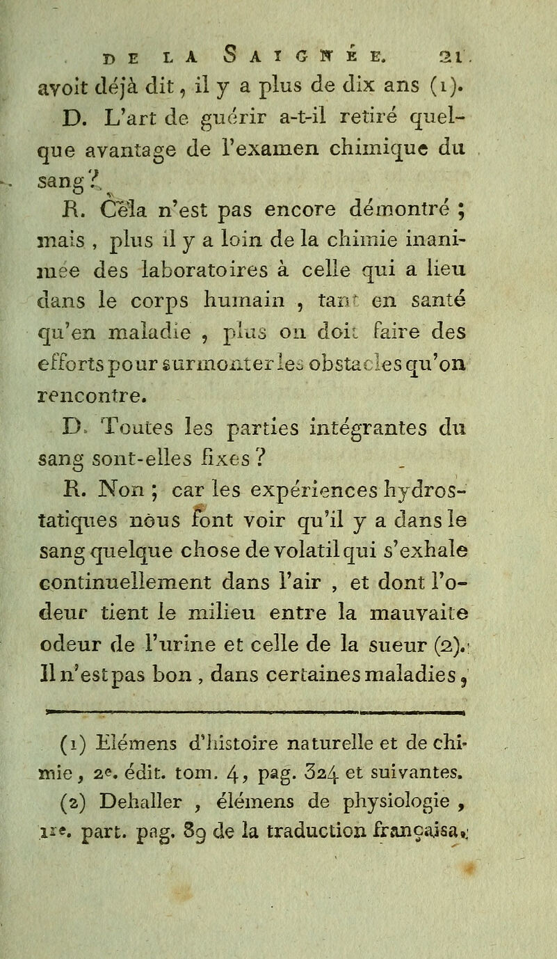 avoit déjà dit, il y a plus de dix ans (i). D. L'art de guérir a-t-il retiré quel- que avantage de l'examen chimique du sang 7.. R. Cela n'est pas encore démontré ; mais , plus il y a loin de la chimie inani- mée des laboratoires à celle qui a lieu dans le corps humain , tant en santé qu'en maladie , plus on doii faire des efforts pour surmonteriez obstacles qu'on rencontre. D. Toutes les parties intégrantes du sang sont-elle s fixes ? R. Non ; car les expériences hydros- tatiques nous font voir qu'il y a dans le sang quelque chose de volatil qui s'exhale continuellement dans l'air , et dont l'o- deur tient le milieu entre la mauvaite odeur de l'urine et celle de la sueur (2).: 11 n'est pas bon , dans certaines maladies, (1) Elémens d'histoire naturelle et de chi- mie, 2C. édit. tom. 4> Pag« 324 et suivantes. (a) Déballer , élémens de physiologie , '.11e. part. pag. 89 de la traduction français»,;