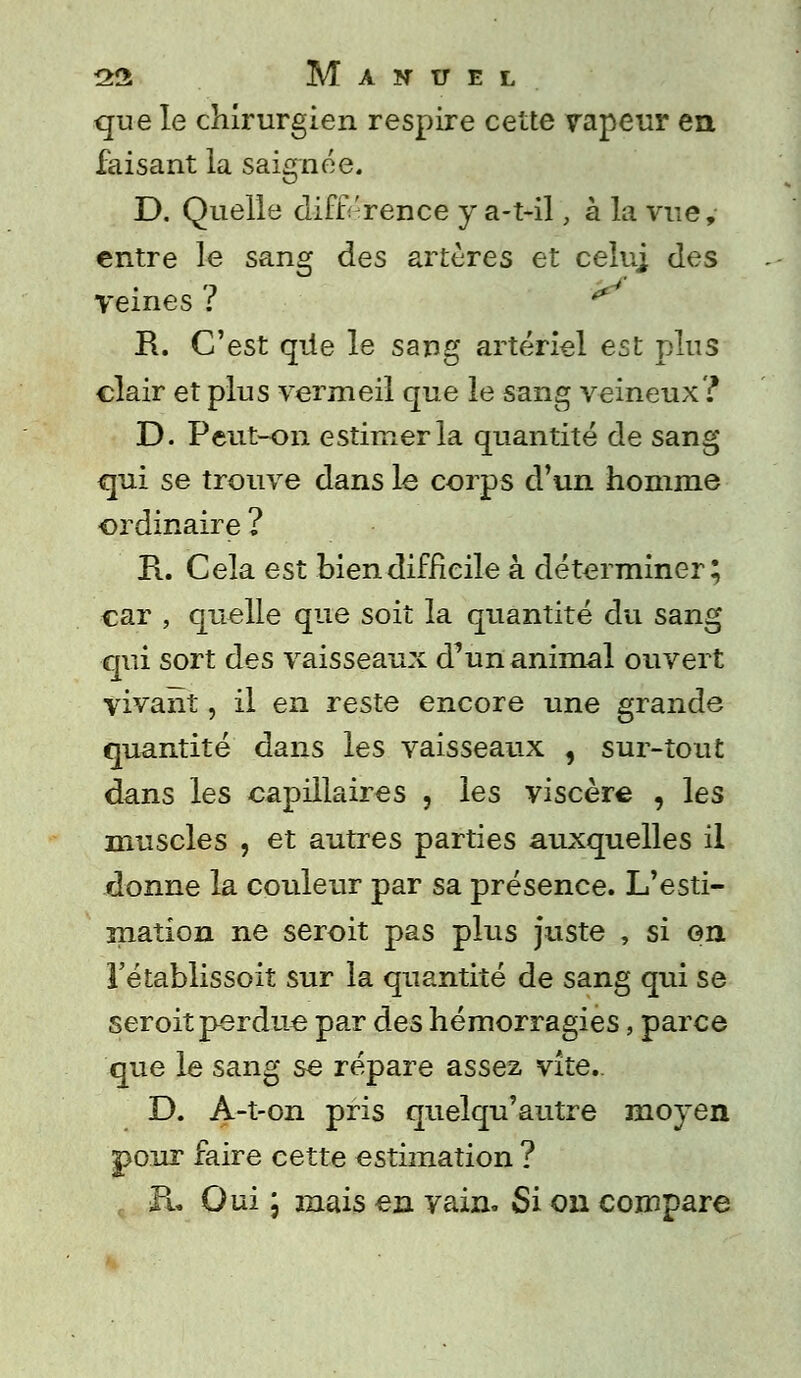 que le chirurgien respire cette vapeur en faisant la saignée. D. Quelle différence y a-t-il, à la vue, entre le sang des artères et celu] des Veines ? R. C'est que le sang artériel est plus clair et plus vermeil que le sang veineux? D. Peut-on estimer la quantité de sang qui se trouve dans le corps d'un homme ordinaire ? E.. Cela est bien difficile à déterminer; car , quelle que soit la quantité du sang qui sort des vaisseaux d'un animal ouvert vivant, il en reste encore une grande quantité dans les vaisseaux , sur-tout dans les capillaires , les viscère , les muscles , et autres parties auxquelles il donne la couleur par sa présence. L'esti- mation ne seroit pas plus juste , si on l'établissoit sur la quantité de sang qui se seroit perdue par des hémorragies, parce que le sang se répare assez vite.. D. A-t-on pris quelqu'autre moyen pour faire cette estimation ? Fu Oui \ mais en yain. Si on compare