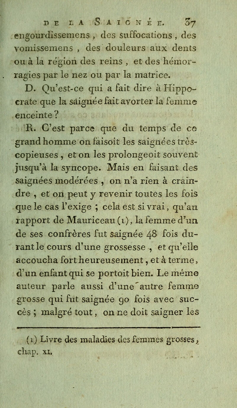 engourdissemens , des suffocations , des vomissemens , des douleurs aux dents ou à la région des reins , et des hémor- ragies par le nez ou par la matrice. D. Qu'est-ce qui a fait dire à Hippe- crate que la saignée fait avorter la femme enceinte ? R. C'est parce que du temps de ce grand homme on faisoit les saignées très- copieuses , et on les prolongeoit souvent jusqu'à la syncope. Mais en faisant des saignées modérées , on n'a rien à crain- dre , et on peut y revenir toutes les fois que le cas l'exige ; cela est si vrai, qu'au rapport de Mauriceau (1)-, la femme d'un de ses confrères fut saignée 48 f°is du- rant le cours d'une grossesse , et qu'elle accoucha fort heureusement, et à terme, d'un enfant qui se portoit bien. Le même auteur parle aussi d'une'autre femme grosse qui fut saignée go fois avec suc- cès ; malgré tout, on ne doit saigner ks (1) Livre des maladies des femmes grosses > chap. xi.