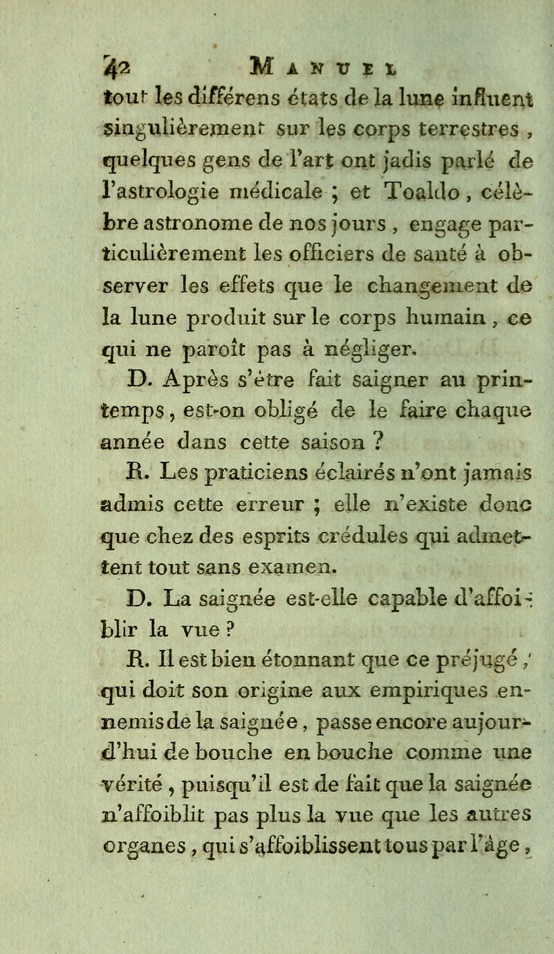 fo MlKTIl tour les différens états de la lune influent singulièrement sur les corps terrestres , quelques gens de Fart ont jadis parlé de l'astrologie médicale ; et Toaldo, célè- bre astronome de nos jours , engage par- ticulièrement les officiers de santé à ob- server les effets que le changement de la lune produit sur le corps humain , ce qui ne paroît pas à négliger. D. Après s'être fait saigner au prin- temps , est-on obligé de le faire chaque année dans cette saison ? R. Les praticiens éclairés n'ont jamais admis cette erreur ; elle n'existe donc que chez des esprits crédules qui admet- tent tout sans examen. D. La saignée est-elle capable d'affoi-i blir la vue ? R. Il est bien étonnant que ce préjugé ; qui doit son origine aux empiriques en- nemis de la saignée, passe encore aujour- d'hui de bouche en bouche comme une vérité , puisqu'il est de fait que la saignée n'affoibiit pas plus la vue que les autres organes, qui s'affoiblissent tous par l'âge,