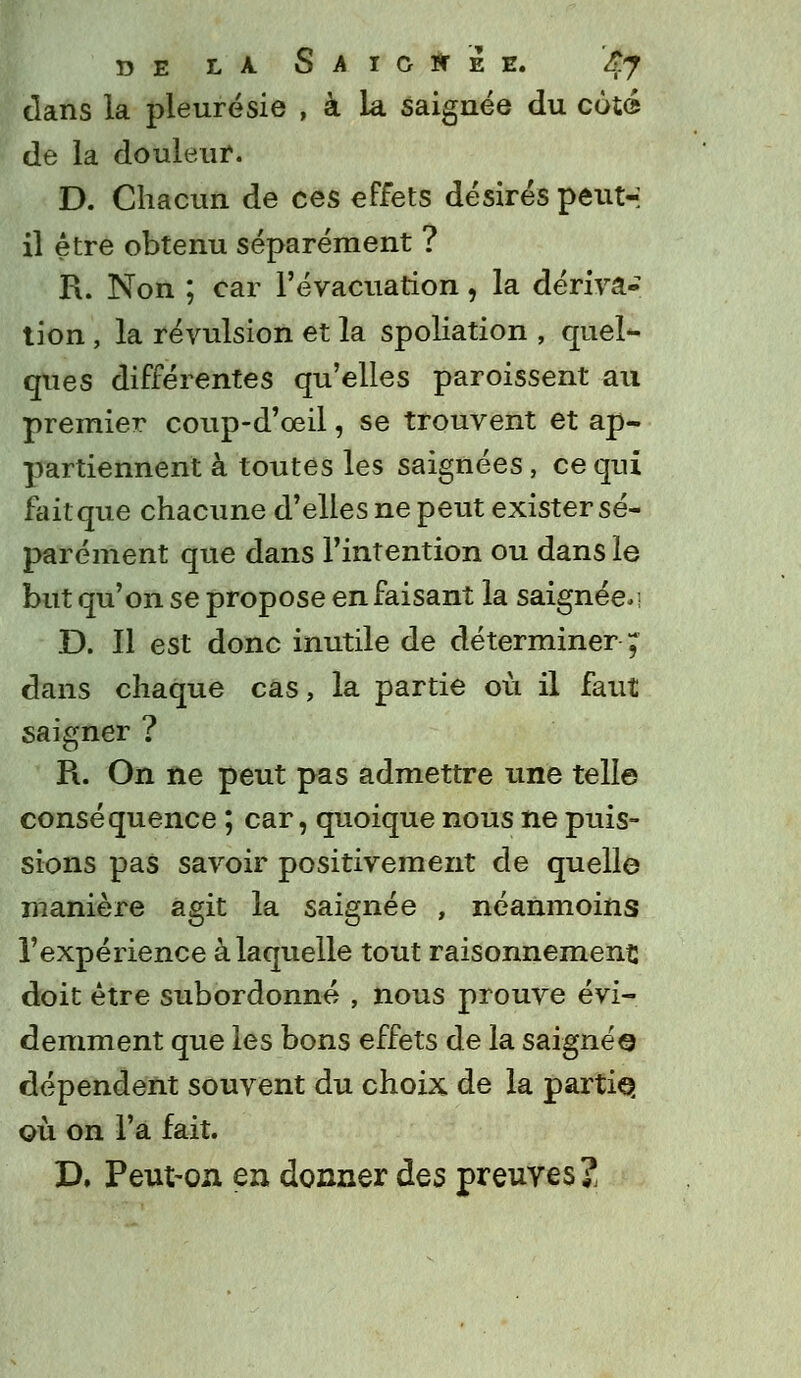 dans la pleurésie , à la saignée du côté de la douleur. D. Chacun de ces effets désirés peut-; il être obtenu séparément ? R. Non ; car l'évacuation, la dériva- tion , la révulsion et la spoliation , quel- ques différentes qu'elles paroissent au premier coup-d'œil, se trouvent et ap- partiennent à toutes les saignées, ce qui fait que chacune d'elles ne peut exister sé- parément que dans l'intention ou dans le but qu'on se propose en faisant la saignée.; D. Il est donc inutile de déterminer ; dans chaque cas, la partie où il faut saigner ? R. On ne peut pas admettre une telle conséquence ; car, quoique nous ne puis- sions pas savoir positivement de quelle manière agit la saignée , néanmoins l'expérience à laquelle tout raisonnement: doit être subordonné , nous prouve évi- demment que les bons effets de la saignée dépendent souvent du choix de la parti©, où on l'a fait. D. Peut-on en donner des preuves?,