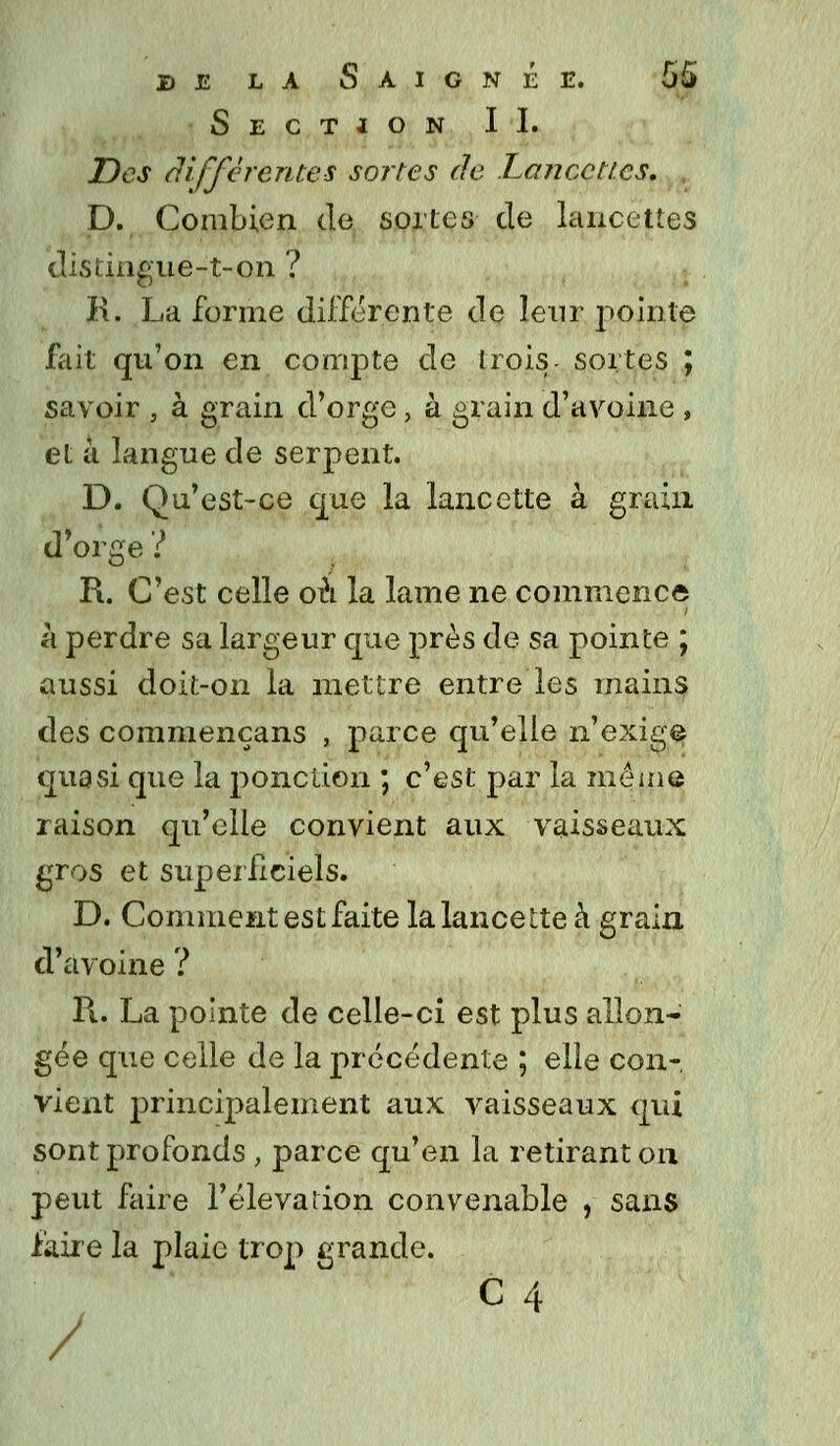 Section IL Des différentes sortes de Lancettes. . D. Combien de sortes de lancettes distingue-t-on ? K. La forme différente de leur pointe fait qu'on en compte de trois sortes ; savoir , à grain d'orge, à grain d'avoine , et à langue de serpent. D. Qu'est-ce que la lancette à grain d'orge ? R. C'est celle où la lame ne commence à perdre sa largeur que près de sa pointe ; aussi doit-on la mettre entre les mains des commencans , parce qu'elle n'exige quasi que la ponction ; c'est par la même raison qu'elle convient aux vaisseaux gros et superficiels. D. Comment est faite la lancette à grain d'avoine ? II. La pointe de celle-ci est plus allon- gée que celle de la précédente ; elle con- vient principalement aux vaisseaux qui sont profonds , parce qu'en la retirant on peut faire l'élévation convenable , sans faire la plaie trop grande. /