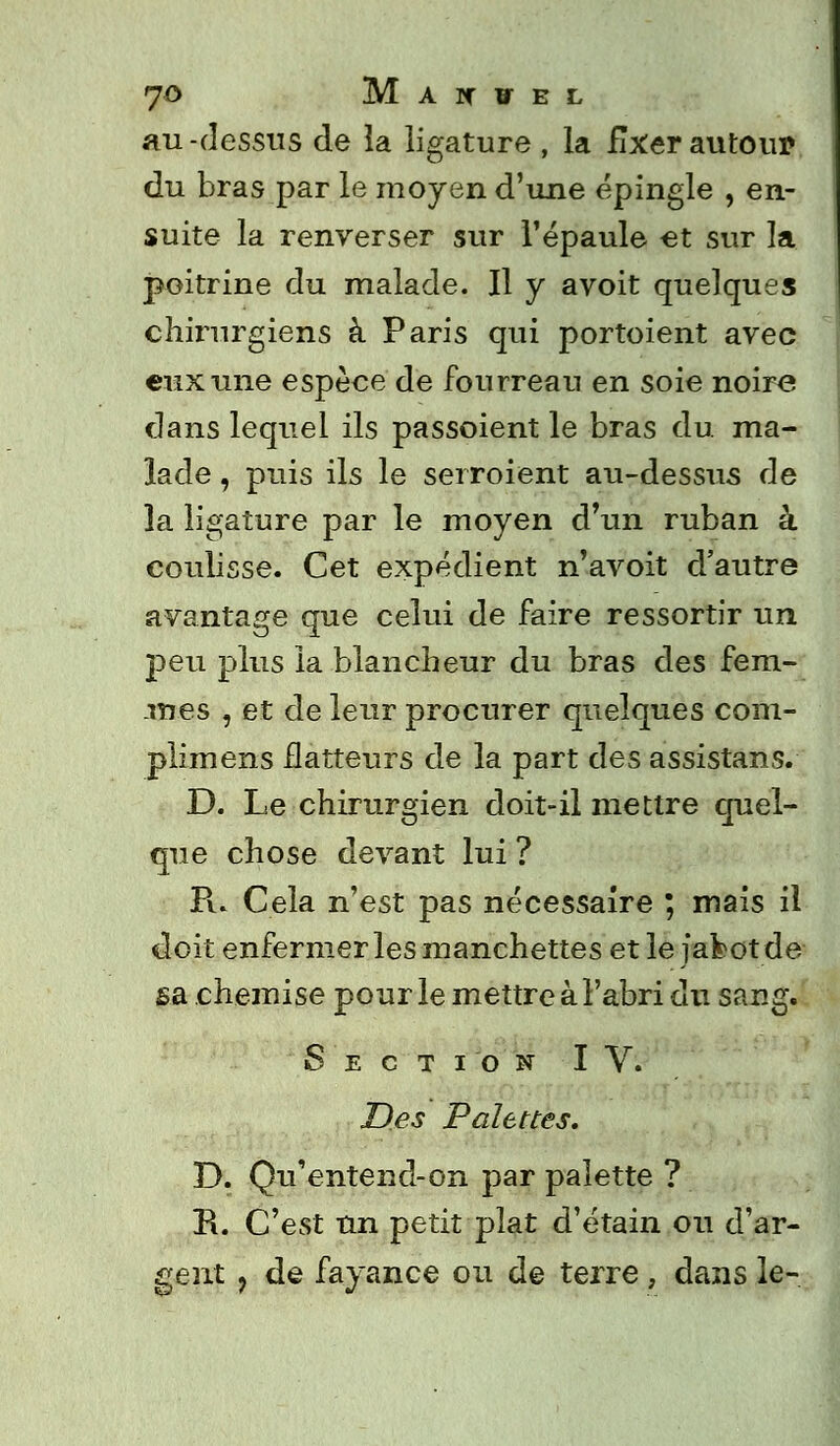 JO M AXÏEL au-dessus de la ligature , la fixer autour du bras par le moyen d'une épingle , en- suite la renverser sur l'épaule et sur la poitrine du malade. Il y avoit quelques chirurgiens à Paris qui portoient avec eux une espèce de fourreau en soie noire dans lequel ils passoient le bras du. ma- lade , puis ils le seiroient au-dessus de la ligature par le moyen d'un ruban â coulisse. Cet expédient n'avoit d'autre avantage que celui de faire ressortir un peu plus la blancheur du bras des fem- mes , et de leur procurer quelques com- plimens flatteurs de la part des assistans. D. Le chirurgien doit-il mettre quel- que chose devant lui ? Pi. Cela n'est pas nécessaire ; mais il doit enfermer les manchettes et le j afcot de sa chemise pour le mettre à l'abri du sang. Section IV. Des Palettes. D. Qu'entend-on par palette ? R. C'est un petit plat d'étain ou d'ar- gent ? de fayance ou de terre , dans le-