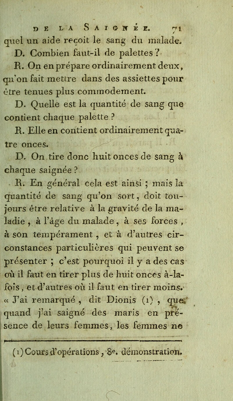 quel un aide reçoit le sang du malade* D. Combien faut-il de palettes? R. On en prépare ordinairement deux, qu'on fait mettre dans des assiettes pour être tenues plus commodément. D. Quelle est la quantité de sang que contient chaque palette ? R. Elle en contient ordinairement qua- tre onces. D. On tire donc huit onces de sang h chaque saignée ? R. En général cela est ainsi ; mais la quantité de sang qu'on sort, doit tou- jours être relative à la gravité de la ma- ladie , à l'âge du malade, à ses forces , à son tempérament , et à d'autres cir- constances particulières qui peuvent se présenter ; c'est pourquoi il y a des cas où il faut en tirer plus de huit onces à-la- fois , et d'autres où il faut en tirer moins,' « J'ai remarqué , dit Dionis (1) , qu«£f quand j ai saigne des maris en pré- sence de leurs femmes, les femmes ne f > ■ ■ ' i '  » (1) Cours d'opérations, 8e. démonstration. o