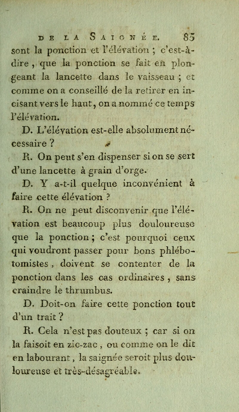 sont la ponction et l'élévation ; c'est-à- dire , que la ponction se fait en plon- geant la lancette dans le vaisseau ; et comme on a conseillé de la retirer en in- cisant vers le haut, on a nommé ce temps l'élévation. D. L'élévation est-elle absolument né- cessaire ? ê R. On peut s'en dispenser si on se sert d'une lancette à grain d'orge. D. Y a-t-il quelque inconvénient à faire cette élévation ? R. On ne peut disconvenir que l'élé- vation est beaucoup plus douloureuse que la ponction ; c'est pourquoi ceux qui voudront passer pour bons phlébo- tomistes , doivent se contenter de la ponction dans les cas ordinaires , sans craindre le thrumbus. D. Doit-on faire cette ponction tout d'un trait ? R. Cela n'est pas douteux ; car si 012 la faisoit en zic-zac , ou comme on le ait en labourant, la saignée seroit plus dou- loureuse et îrès-désagréabk»