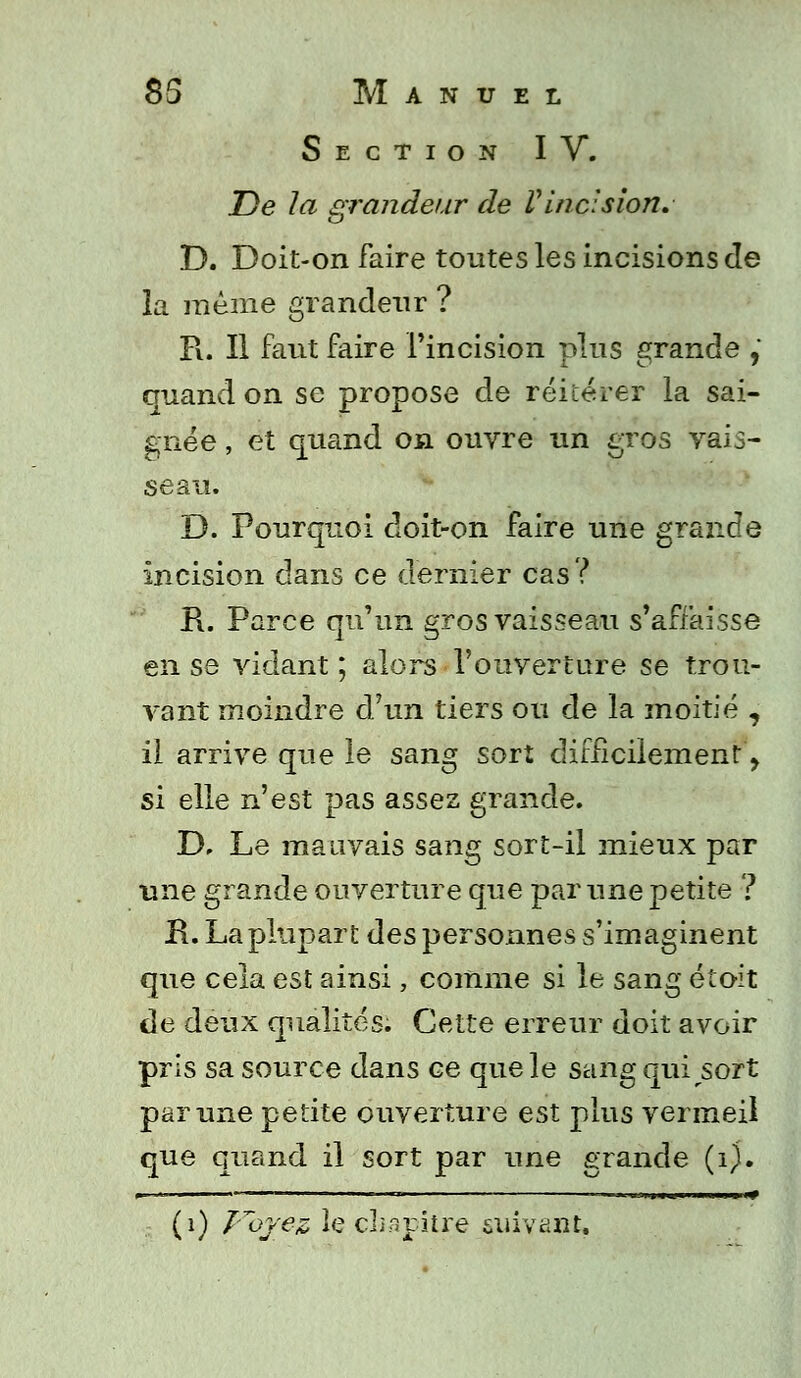 Section IV. De la grandeur de Vincision, D. Doit-on faire toutes les incisions Je la même grandeur ? R. Il faut faire l'incision plus grande ,' quand on se propose de réitérer la sai- gnée , et quand on ouvre un gros vais- seau. D. Pourquoi doit-on faire une grande incision dans ce dernier cas? R. Parce qu'un gros vaisseau s'affaisse en se vidant; alors ■l'ouverture se trou- vant moindre d'un tiers ou de la moitié , il arrive que le sang sort difficilement, si elle n'est pas assez grande. D, Le mauvais sang sort-il mieux par une grande ouverture que par une petite ? R. La plupart des personnes s'imaginent que cela est ainsi, comme si le sang étoit de deux qualités. Cette erreur doit avoir pris sa source dans ce que le sang qui sort par une petite ouverture est plus vermeil que quand il sort par une grande (1). (1) Voyez le chapitre suivant.