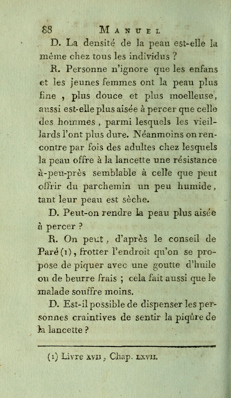 D. La densité de la peau est-elle la même chez tous les individus ? B. Personne n'ignore que les enfans et les jeunes femmes ont la peau plus fine , plus douce et plus moelleuse, aussi est-elle plus aisée à percer que celle des hommes , parmi lesquels les vieil- lards l'ont plus dure. Néanmoins on ren- contre par fois des adultes chez lesquels la peau offre à la lancette une résistance à-peu-près semblable à celle que peut offrir du parchemin un peu humide, tant leur peau est sèche. D. Peut-on rendre la peau plus aisée à percer ? R. On peut, d'après le conseil de Paré(i), frotter l'endroit qu'on se pro- pose de piquer avec une goutte d'huile ou de beurre frais ; cela fait aussi que le malade souffre moins. D. Est-il possible de dispenser les per- sonnes craintives de sentir la piqûre de h. lancette ?