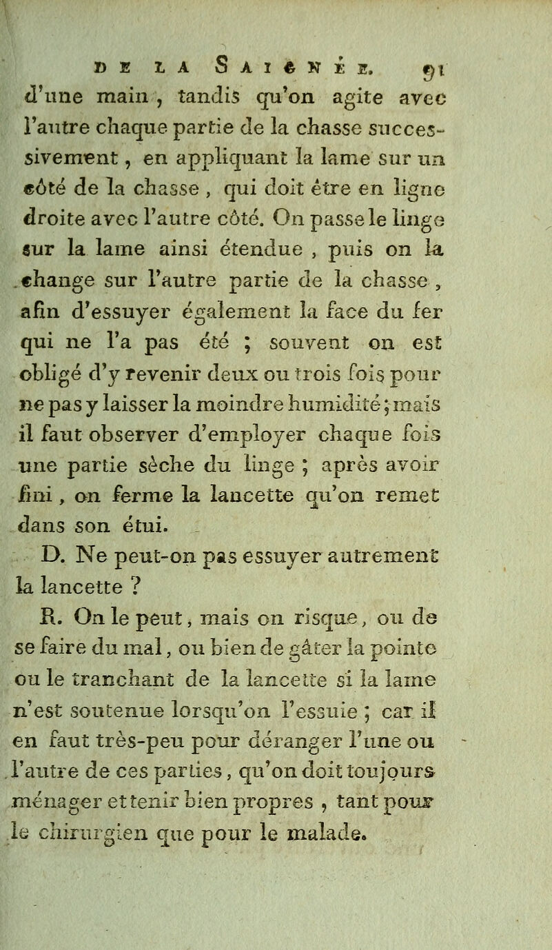 d'une main , tandis qu'on agite avec l'autre chaque partie de la chasse succes- sivement , en appliquant la lame sur un eôté de la chasse , qui doit être en ligne droite avec l'autre côté. On passe le linge sur la lame ainsi étendue , puis on la .change sur l'autre partie de la chasse , afin d'essuyer également la face du fer qui ne l'a pas été ; souvent on est obligé d'y revenir deux ou trois fois pour ne pas y laisser la moindre humidité ; mais il faut observer d'employer chaque fois une partie sèche du linge ; après avoir fini, on ferme la lancette qu'on remet dans son étui. D. Ne peut-on pas essuyer autrement la lancette ? R. On le peut, mais on risque, ou de se faire du mal, ou bien de gâter la pointe ou le tranchant de la lancette si la lame n'est soutenue lorsqu'on l'essuie ; car il en faut très-peu pour déranger l'une ou l'autre de ces parties, qu'on doit toujours ménager et tenir bien propres , tant pouF .le chirurgien que pour le malade.