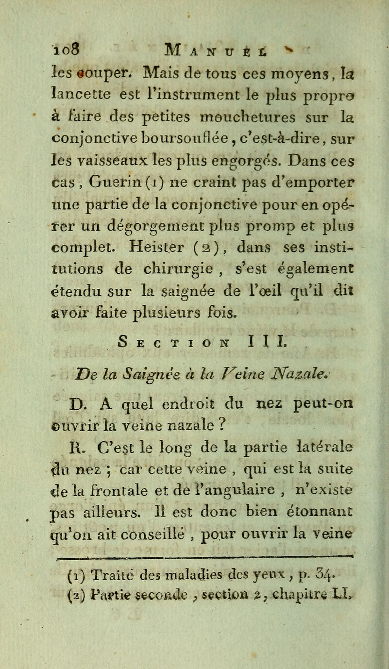 les souper. Mais de tous ces moyens, la lancette est l'instrument le plus propre» à faire des petites mouchetures sur la conjonctive boursouflée, c'est-à-dire, sur les vaisseaux les plus engorgés. Dans ces cas , Guerin(i) ne craint pas d'emporter une partie de la conjonctive pour en opé- rer un dégorgement plus promp et plus complet. Heister ( 2, ), dans ses insti- tutions de chirurgie , s'est également étendu sur la saignée de l'oeil qu'il dil avoir faite plusieurs fois. Section III. De la Saignée à la Théine Natale. D. A quel endroit du nez peut-on ©uvrir la veine nazale ? R. C'est le long de la partie latérale çlu nez ; car cette veine , qui est la suite *le la frontale et de l'angulaire , n'existe pas ailleurs. Il est donc bien étonnant qu*on ait conseillé , pour ouvrir la veine (1) Traité des maladies des yeux , p, 34. (2) Partie seconde , section 2, chapitre LL