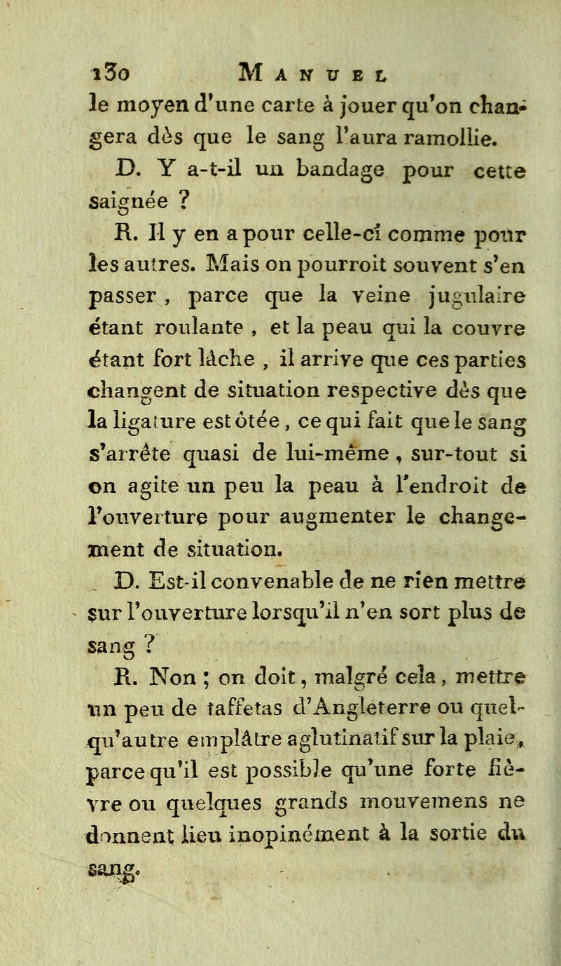 le moyen d'une carte à jouer qu'on chan- gera dès que le sang l'aura ramollie. D. Y a-t-il un bandage pour cette saignée ? R. Il y en a pour celle-ci comme pour les autres. Mais on pourroit souvent s'en passer , parce que la veine jugulaire étant roulante , et la peau qui la couvre étant fort lâche , il arrive que ces parties changent de situation respective dès que la ligature est ôtée , ce qui fait que le sang s'arrête quasi de lui-même , sur-tout si on agite un peu la peau à l'endroit de l'ouverture pour augmenter le change- ment de situation. D. Est-il convenable de ne rien mettre Sur l'ouverture lorsqu'il n'en sort plus de sang ? R. Non ; on doit, malgré cela, mettre tin peu de taffetas d'Angleterre ou quel- qu'autre emplâtre aglutinatif sur la plaie, parce qu'il est possible qu'une forte liè- vre ou quelques grands mouvemens ne donnent lieu inopinément à la sortie du sang.