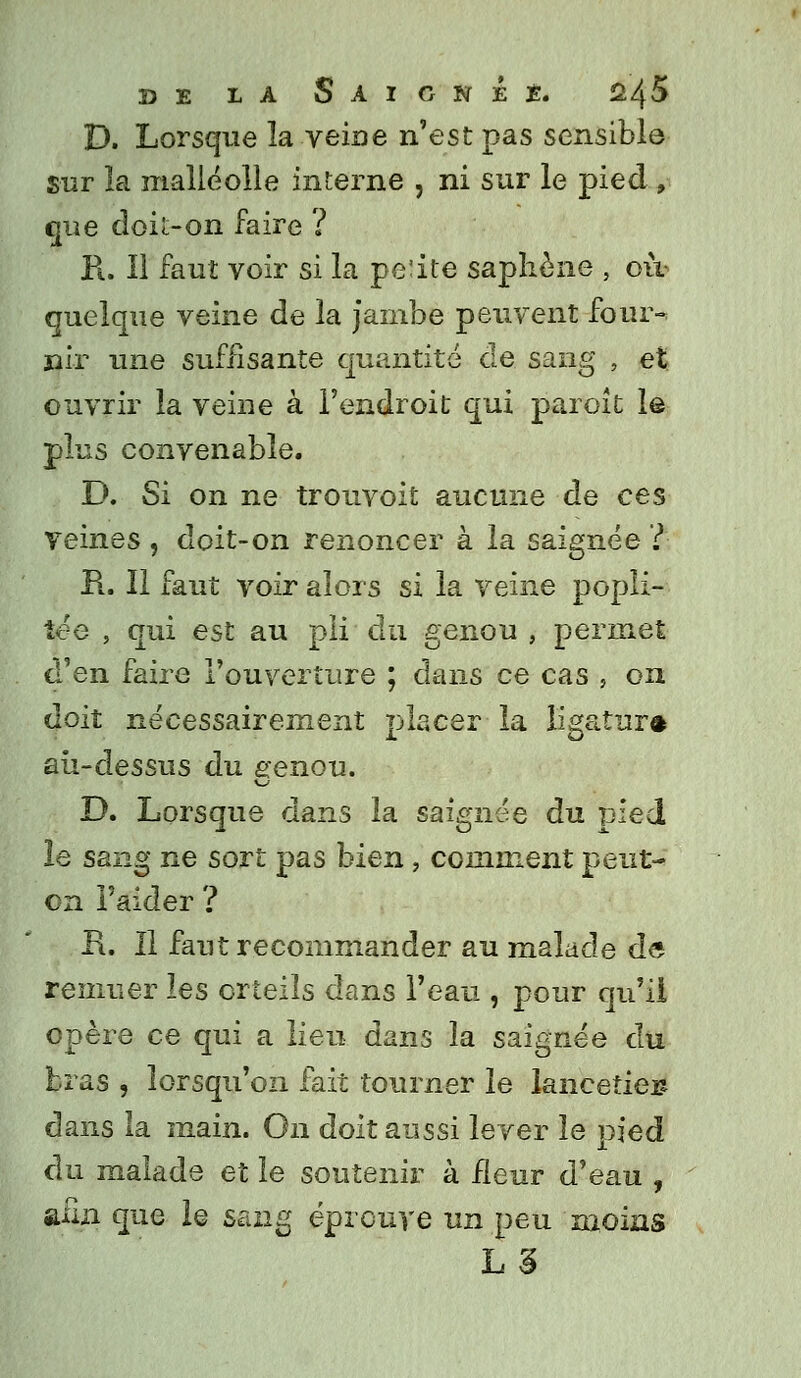 D. Lorsque la veine n'est pas sensible sur la malléolle interne , ni sur le pied , que doit-on faire ? R. Il faut voir si la pe:ite saphène , où- quelque veine de la jambe peuvent four- nir une suffisante quantité de sang , et ouvrir la veine à l'endroit qui paraît le plus convenable. D. Si on ne trouvoit aucune de ces veines , doit-on renoncer à la saignée ? R. Il faut voir alors si la veine popli- îée , qui est au pli du genou , permet d'en faire l'ouverture ; dans ce cas , on doit nécessairement placer la ligatura au-dessus du genou. D. Lorsque dans la saignée du pied le sang ne sort pas bien, comment peut- on l'aider ? R. Il faut recommander au malade de remuer les orteils dans l'eau , pour qu'il opère ce qui a lieu dans la saignée du bras , lorsqu'on fait tourner le lanceties dans îa main. On doit aussi lever le pied du malade et le soutenir à Heur d'eau , afin que le sang éprouve un peu moins