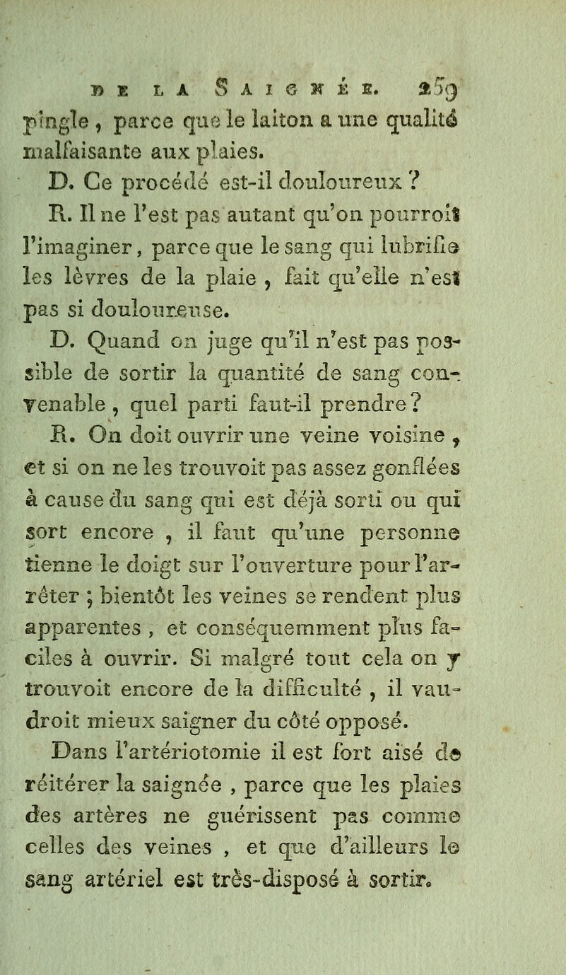 jungle , parce que le laiton a une qualité malfaisante aux plaies. D. Ce procédé est-il douloureux ? R. Il ne l'est pas autant qu'on pourroit l'imaginer, parce que le sang qui lubrifia les lèvres de la plaie , fait qu'elle n'esî pas si doulour.er.se. D. Quand on juge qu'il n'est pas pos- sible de sortir la quantité de sang con-. Tenable , quel parti faut-il prendre ? H. On doit ouvrir une veine voisine , et si on ne les trouvoit pas assez gonflées à cause du sang qui est déjà sorti ou qui sort encore , il faut qu'une personne tienne le doigt sur l'ouverture pour l'ar- rêter ; bientôt les veines se rendent plus apparentes , et conséquemment plus fa- ciles à ouvrir. Si malgré tout cela on j trouvoit encore de la difficulté , il vau- droit mieux saigner du côté opposé. Dans l'artériotomie il est fort aisé dô réitérer la saignée , parce que les plaies des artères ne guérissent pas comme celles des veines , et que d'ailleurs 1© sang artériel est très-disposé à sortir,.