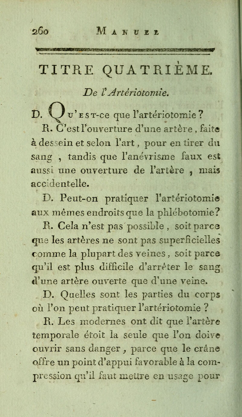 TITRE QUATRIEME. De VArtèriotomie. D. \J v ' e s T-ce que l'artériotomîe ? R. C'est l'ouverture d'une artère , faite à desrein et selon l'art, pour en tirer du sang , tandis que l'anévrisme faux est aussi une ouverture de l'artère , mais accidentelle. D. Peut-on pratiquer l'artériotomie aux mêmes endroits que la phlébotomie? R. Cela n'est pas possible , soit parcs qus les artères ne sont pas superficielles comme la plupart des veines , soit parce qu'il est plus difficile d'arrêter le sang d'une artère ouverte que d'une veine. D. Quelles sont les parties du corps où l'on peut pratiquer l'artériotomie ? Pi. Les modernes ont dit que l'artère temporale étoit la seule que l'on doive ouvrir sans danger } parce que le crâne offre un point d'appui favorable à la com- pression qu'il faut mettre en usage pour