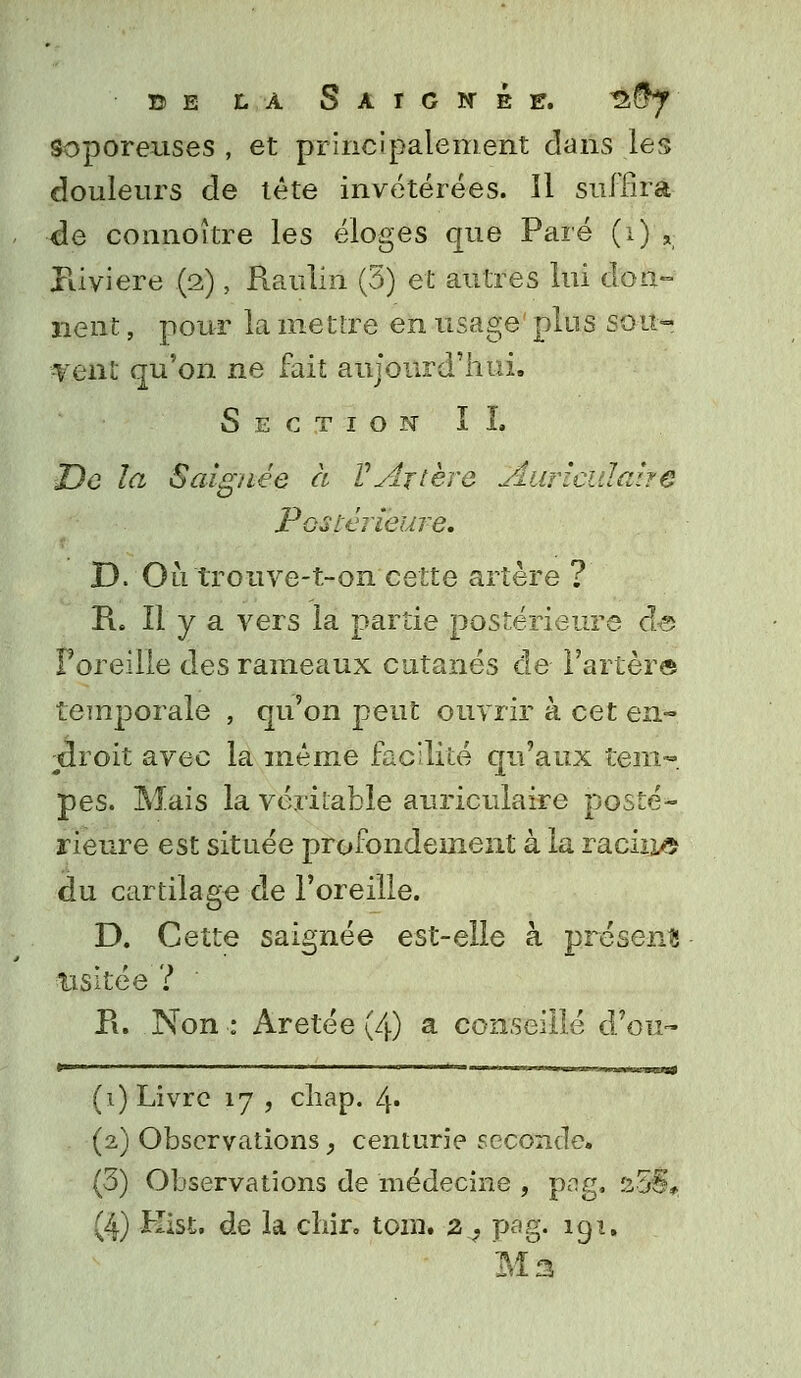 de là Saignée. n§y soporeuses , et principalement dans les douleurs de tête invétérées. Il suffira de connoître les éloges que Paré (i) , Piiviere (2), Raulin (3) et autres lui don- nent , pour la mettre en usage' plus sou- •vent qu'on ne fait aujourd'hui. Section IL De la Saignée à VArtère Auriculaire Postérieure. D. Ou trouve-t-on cette artère ? R. Il y a vers la partie postérieure de Foreille des rameaux cutanés de Farter© temporale , qu'on peut ouvrir à cet en- droit avec la même facilité qu'aux tem- pes. Mais la véritable auriculaire posté- rieure est située profondément à la racine du cartilage de l'oreille. D. Cette saignée est-elle à présents usitée? Pi. Non: Aretée (4) a conseillé d'où- (1) Livre 17 , chap. l\. (2) Observations, centurie seconde. (3) Observations de médecine , pa'g. s55, (4) Kist. de la chir. tom. z ? pag. 191. Ma