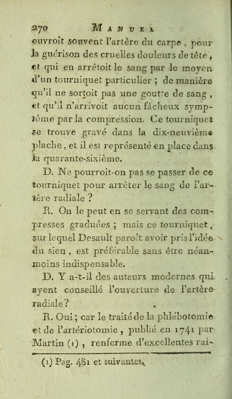 &7Q Manuei ©uvroit souvent l'artère du carpe , pour h guérison des cruelles douleurs de tête , et qui en arrêtoit le sang par le moyen d'un tourniquet particulier ; de manière qu'il ne sortoit pas une goutte de sang , et qu'il n'arrivoit aucun fâcheux symp- tôme paria compression. Ce tourniquet Se trouve gravé dans la dix-neuvièmfc plache , et il est représenté en place dans la quarante-sixième. D. Ne pourroit-on pas se passer de ce tourniquet pour arrêter le sang de Tar- ière radiale ? R. On le peut en se servant des com- presses graduées ; mais ce tourniquet, sur lequel Desault paroît avoir pris l'idée du sien , est préférable sans être néan- moins indispensable. D. Y a-t-il des auteurs modernes qui ayent conseillé l'ouverture de l'artère- radiale? R. Oui ; car le traité de la phlébotomie et de i'artériotomie , publié en 1741 par Martin (1) , renferme d'excellentes rai- ^__ i —, _ ___ .i, ■ V:mVr„,mmrram -Ht