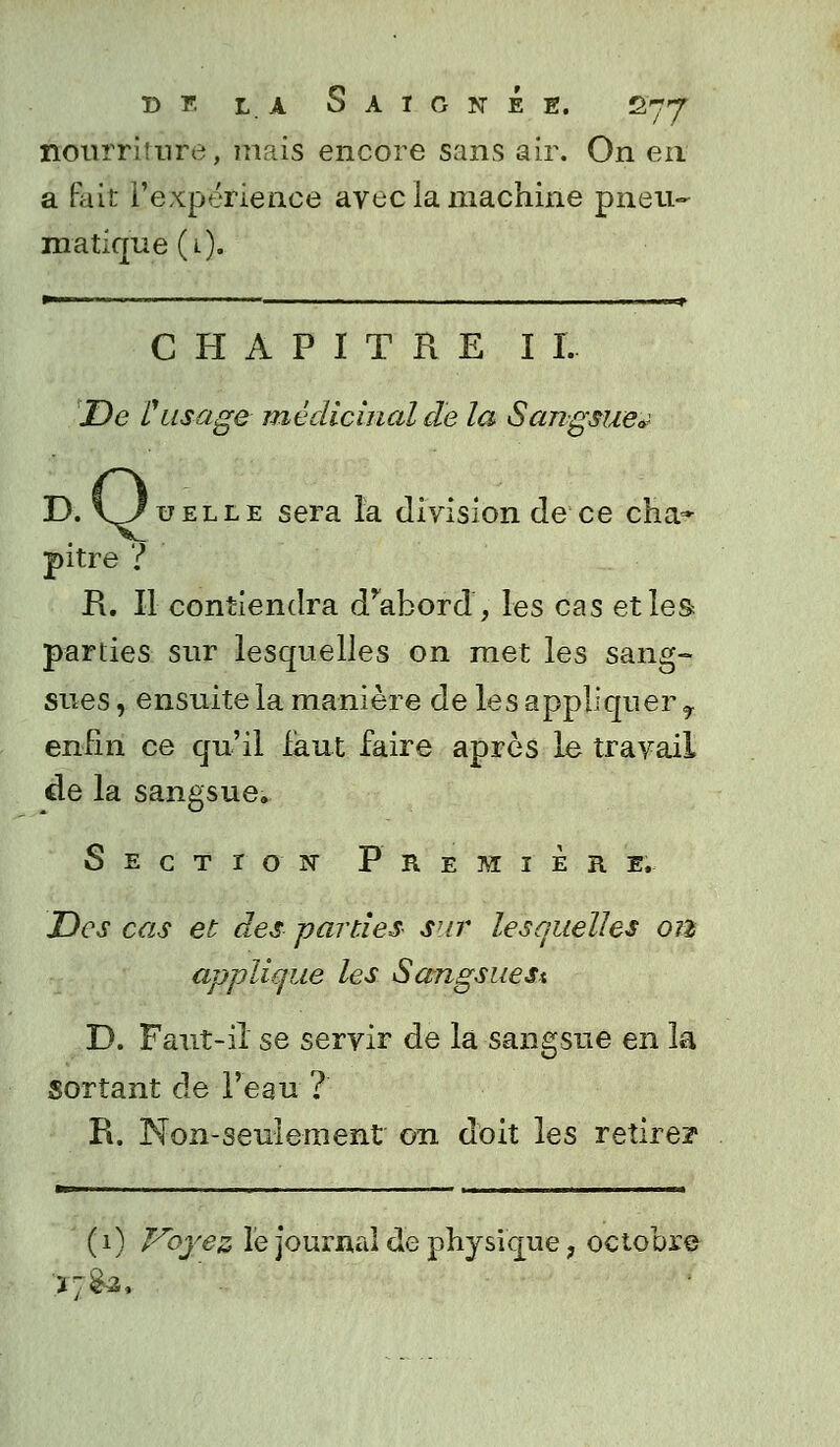 nourriture, mais encore sans air. On en a fait l'expérience avec la machine pneu- matique (l). — ■ - ' T CHAPITRE I I. De l'usage médicinal de la Sangsue* D. 1/uELLE sera la division de ce cha~ pitre ? R. Il contiendra d'abord', les cas et les parties sur lesquelles on met les sang- sues , ensuite la manière de les appliquer f enfin ce qu'il faut faire après le travail de la sangsue. Section P r E M I E R E. JDcs cas et des -parties sur lesquelles 01% applique les Sangsues* D. Faut-iî se servir de la sangsue en la sortant de l'eau ? R. Non-seulement 011 doit les retire? (1) Voyez lé journal de physique, octobre