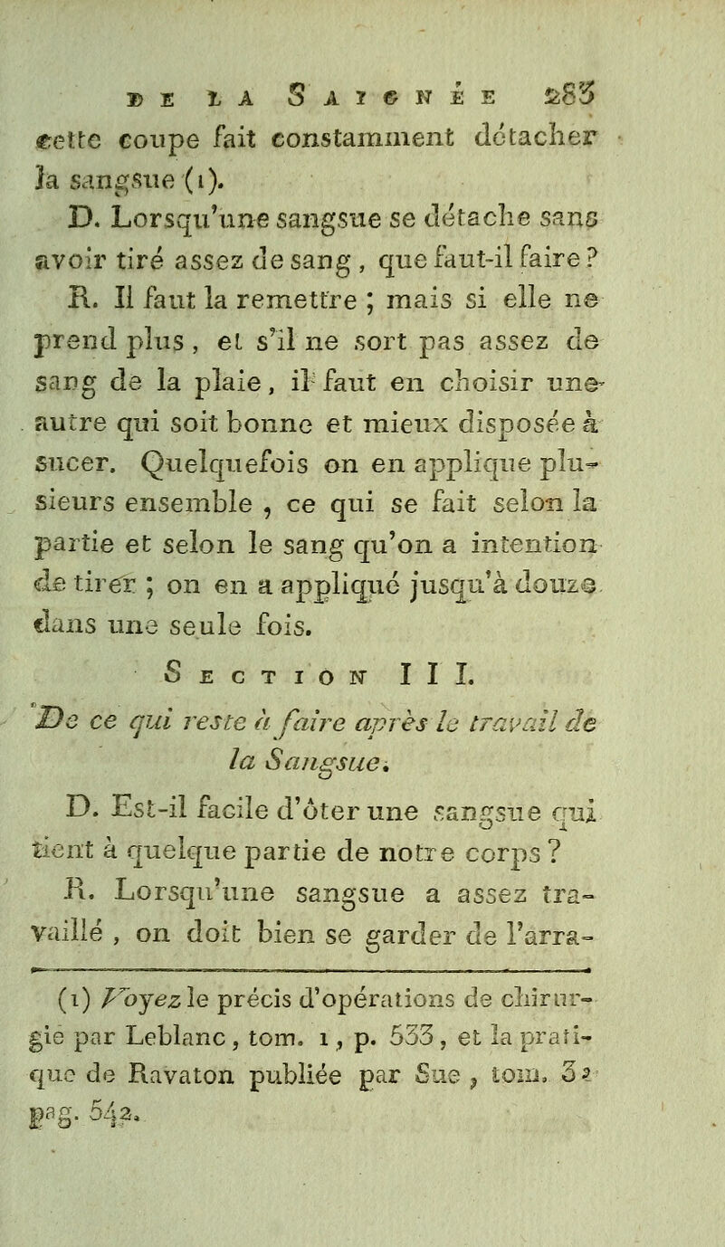 » E cette coupe fait constamment détacher ïa sangsue'(i). D. Lorsqu'une sangsue se détache sans avoir tiré assez de sang , que faut-il faire ? I\. Il faut la remettre ; mais si elle ne prend plus , et s'il ne sort pas assez de sang de la plaie, il faut en choisir une- autre qui soit bonne et mieux disposée à sucer. Quelquefois on en applique plu- sieurs ensemble , ce qui se fait selon la partie et selon le sang qu'on a intention de tirer ; on en a appliqué jusqu'à douzQ. dans une seule fois. Section III. De ce qui reste à faire après le travail de la Sangsue, D. Est-il facile d'ôter une sangsue qui tient à quelque partie de notre corps ? R. Lorsqu'une sangsue a assez tra- vaillé , on doit bien se garder de l'arra- (i) foyezle précis d'opérations de chirur- gie par Leblanc , tom. 1, p. 533 , et la prati- que de Ravaton publiée par Sue , loin» Zi BaS- %•