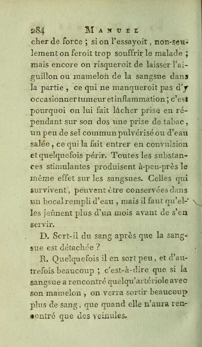 cher de force ; si on l'essayoit, non-seu- lement on feroit trop souffrir le malade ; •mais encore on risqueroit de laisser l'ai- guillon ou mamelon de la sangsue dans la partie , ce qui ne manqueroit pas d'y occasionner tumeur etinflammation ; c'est pourquoi on lui fait lâcher prise en ré- pendant sur son dos une prise de tabac, un peu de seî commun pulvérisé ou d'eau salée , ce qui la fait entrer en convulsion et quelquefois périr. Toutes les substan- ces stimulantes produisent à-peu-près le même effet sur les sangsues. Celles qui survivent, peuvent être conservées dans un bocalrempli d'eau , mais il faut qu'el-' vl les jeûnent plus d'un mois avant de s'en servir. D. Sert-il du sang après que la sang- sue est détachée ? R. Quelquefois il en sort peu, et d'au- trefois beaucoup ; c'est-à-dire que si la sangsue a rencontré quelqu'artériole avec son mamelon , on verra sortir beaucoup plus de sang ;• que quand elle n'aura veur «ontré que des veinules..