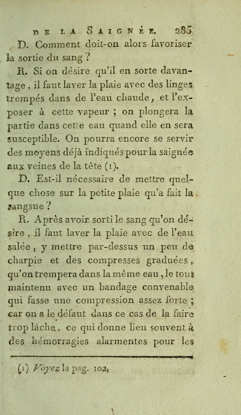 D. Comment doit-on alors favoriser la sortie du sang ? H. Si on désire qu'il en sorte davan- tage , il faut laver la plaie avec des linges trempés dans de l'eau chaude, et l'ex- poser à cette vapeur ; on plongera la partie dans cette eau quand elle en sera susceptible. On pourra encore se servir des moyens déjà indiqués pour la saignée aux veines de la tête (1). D. Est-il nécessaire de mettre quel- que chose sur la petite plaie qu'a fait la sangsue ? Pi. Après avoir, sorti le sang qu'on dé- sire , il faut laver la plaie avec de l'eau salée , y mettre par-dessus un peu de charpie et des compresses graduées, qu'on trempera dans la même eau , le toui maintenu avec un bandage convenable qui fasse une compression assez forte ; car on a le défaut dans ce cas de la faire trop lâche, ce qui donne lieu souvent a des hémorragies alarmentes pour les «—- ..VII . . .■n'iwmwt '*) £i) A^ô/^lapag. 102?