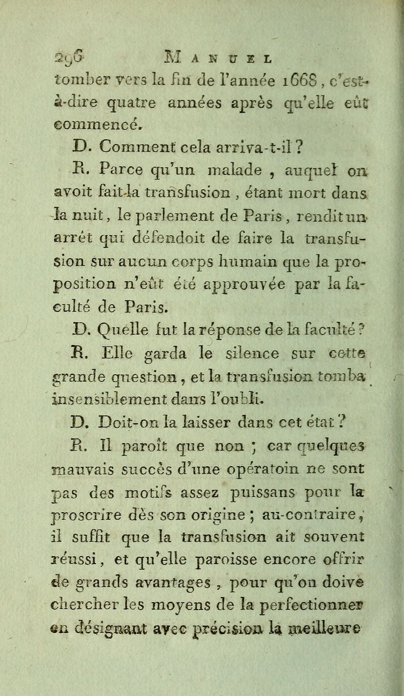 %<Jj- Manuel tomber vers la fin de l'année 1668 , c'est- à-dire quatre années après qu'elle eût commencer D. Comment cela arriva-t-il ? B. Parce qu'un malade , auquel on avoit fait-la transfusion , étant mort dans la nuit, le parlement de Paris, rendit un- arrêt qui défendoit de faire la transfu- sion sur aucun corps humain que la pro- position n'eût été approuvée par la fa- culté de Paris. D. Quelle fut la réponse de la faculté ? R. Elle garda le silence sur cette grande question, et la transfusion tomba insensiblement dans l'oubli. D. Doit-on la laisser dans cet état ? Pi. Il paroît que non ' car quelques mauvais succès d'une opératoin ne sont pas des motifs assez puissans pour la proscrire dès son origine ; au-conlraire, il suffit que la transfusion ait souvent réussi, et qu'elle paroisse encore offrir de grands avantages ^ pour qu'on doive chercher les moyens de la perfectionner en désignant ayec précision la meillsiare