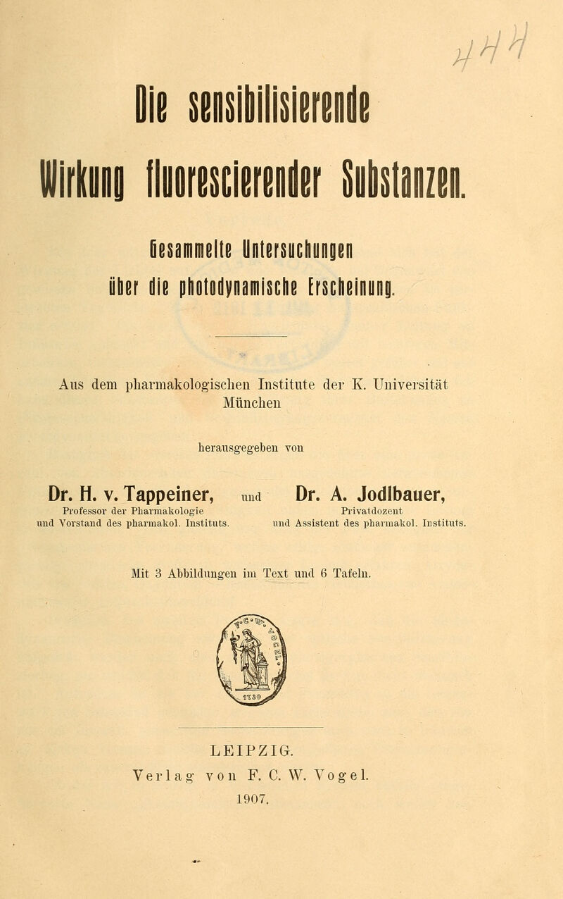 ü HH \m\m\m rnwrn Gesammelte Untersuchungen über die photodynamische Erscheinung. Aus dem pharmakologischen Institute der K. Universität München herausgegeben von Dr. H. v. Tappeiner, und Dr. A. Jodlbauer, Professor der Pharmakologie Privatdozent und Vorstand des pharmakol. Instituts. und Assistent des pharmakol. Instituts. Mit 3 Abbildungen im Text und 6 Tafeln. LEIPZIG. Verlag- v o n F. C. W. Vogel. 1907.