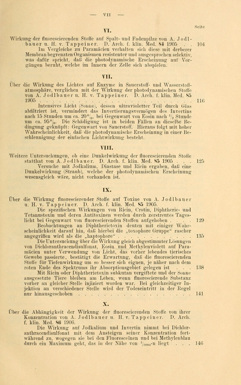 VI. Seite Wirkung der fluorescierenden Stoffe auf Spalt- und Fadenpilze von A. J o d 1 - bau er u. H. v. Tapp ein er. D. Arch. f. klin. Med. 84 1905 . . 104 Im Vergleiche zu Paramäcien verhalten sich diese mit derberer Membran begrenzten Organismen resistenter und ausgesprochen selektiv, was dafür spricht, daß die photodynamische Erscheinung auf Vor- gängen beruht, welche im Innern der Zelle sich abspielen. VII. Über die Wirkung des Lichtes auf Enzvme in Sauerstoff- und Wasserstoff- atmosphäre, verglichen mit der Wirkung der photodynamischen Stoffe . von A. Jodlbauer u. H. v. Tappeiner. D. Arch. f. klin. Med. 85 1905 ..'... llß Intensives Licht (Sonne), dessen ultravioletter Teil durch Glas abfiltriert ist, vermindert das Invertierungsvermögen des Invertins nach 15 Stunden um ca. 20°/0, bei Gegenwart von Eosin nach '% Stunde um ca. 95°/o. Die Schädigung ist in beiden Fällen an dieselbe Be- dingung geknüpft: Gegenwart von Sauerstoff. Hieraus folgt mit hoher Wahrscheinlichkeit, daß die photodynamische Erscheinung in einer Be- schleunigung der einfachen Lichtwirkung besteht, VIII. Weitere Untersuchungen, ob eine Dunkelwirkung der fluorescierenden Stoffe statthat von Ä. Jodlbauer. D. Arch. f. klin. Med. 85 1905 ... 125 Versuche mit Jodkalium, Diastase und Bicin ergaben, daß eine Dunkelwirkung (Straub), welche der photodynamischen Erscheinung wesensgleich wäre, nicht vorhanden ist. IX. Über die Wirkung fluorescierender Stoffe auf Toxine von A. Jodlbauer u. H. v. Tapp ein er. D. Arch. f. klin. Med. 85 1905. Die spezifischen Wirkungen von Bicin, Crotin, Diphtherie- und Tetanustoxin und deren Antitoxinen av erden durch zerstreutes Tages- licht bei Gegenwart von fluorescierenden Stoffen aufgehoben . . . 129 Beobachtungen an Diphtherietoxin deuten mit einiger Wahr- scheinlichkeit darauf hin, daß hierbei die „toxophore Gruppe rascher angegriffen wird als die „haptophore 135 Die Untersuchung über die Wirkung gleich abgestimmter Lösungen von Dichloranthracendisulfonat, Eosin und Methylen violett auf Para- mäcien unter Verwendung von Licht, das vorher lebendes tierisches • Gewebe passierte, bestätigt die Erwartung, daß die fluorescierenden Stoffe für Tiefenwirkung um so besser sich eignen, je näher nach dem roten Ende des Spektrums ihr Absorptionsgebiet gelegen ist ... 138 Mit Bicin oder Diphtherietoxin subkutan vergiftete und der Sonne ausgesetzte Tiere bleiben am Leben, wenn fluorescierende Substanz vorher an gleicher Stelle injiziert worden war. Bei gleichzeitiger In- jektion an verschiedener Stelle wird der Todeseintritt in der Begel nur hinausgeschoben 141 X. Über die Abhängigkeit der Wirkung der fluorescierenden Stoffe von ihrer Konzentration von A. Jodlbauer u. H. v. Tapp ein er. D. Arch. f. klin. Med. 86 1906. Die Wirkung auf Jodkalium und Invertin nimmt bei Dichlor- anthracendisulfonat mit dem Ansteigen seiner Konzentration fort- AA'ährend zu, wogegen sie bei den Fluoresceinen und bei Methylenblau durch ein Maximum geht, das in der Nähe von 72000-11 liegt . . . 146