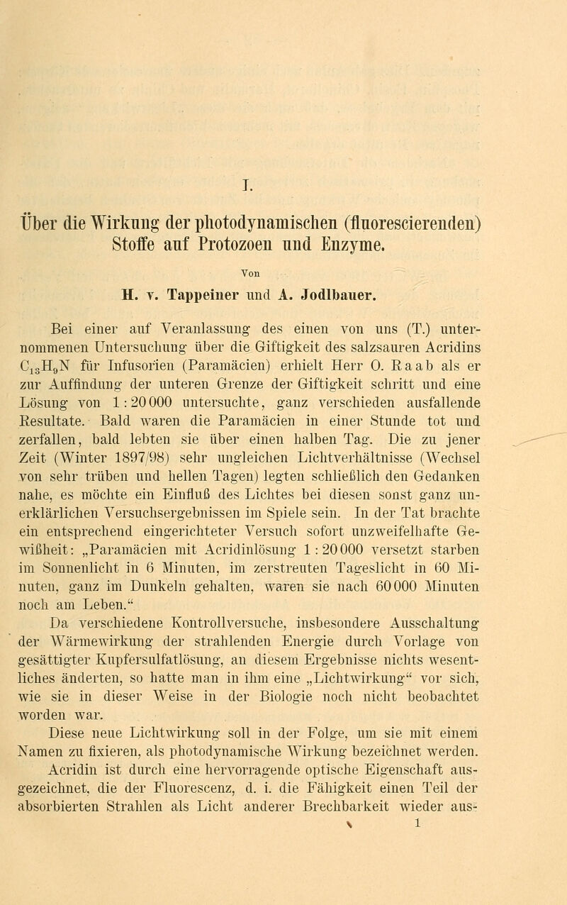 Über die Wirkung der photodynamisclien (flnorescierenden) Stoffe auf Protozoen und Enzyme. Von H. v. Tappeiner und A. Jodlbauer. Bei einer auf Veranlassung des einen von uns (T.) unter- nommenen Untersuchung' über die Giftigkeit des salzsauren Acridins C13H9N für Infusorien (Paramäcien) erhielt Herr 0. Raab als er zur Auffindung- der unteren Grenze der Giftigkeit schritt und eine Lösung von 1: 20 000 untersuchte, ganz verschieden ausfallende Resultate. Bald waren die Paramäcien in einer Stunde tot und zerfallen, bald lebten sie über einen halben Tag. Die zu jener Zeit (Winter 1897/98) sehr ungleichen Lichtverhältnisse (Wechsel von sehr trüben und hellen Tagen) legten schließlich den Gedanken nahe, es möchte ein Einfluß des Lichtes bei diesen sonst ganz un- erklärlichen Versuchsergebnissen im Spiele sein. In der Tat brachte ein entsprechend eingerichteter Versuch sofort unzweifelhafte Ge- wißheit: „Paramäcien mit Acridinlösung 1:20000 versetzt starben im Sonnenlicht in 6 Minuten, im zerstreuten Tageslicht in 60 Mi- nuten, ganz im Dunkeln gehalten, waren sie nach 60000 Minuten noch am Leben. Da verschiedene Kontrollversuche, insbesondere Ausschaltung der Wärmewirkung der strahlenden Energie durch Vorlage von gesättigter Kupfersulfatlösung, an diesem Ergebnisse nichts wesent- liches änderten, so hatte man in ihm eine „Lichtwirkung vor sich, wie sie in dieser Weise in der Biologie noch nicht beobachtet worden war. Diese neue Lichtwirkung soll in der Folge, um sie mit einem Namen zu fixieren, als photodynamische Wirkung bezeichnet werden. Acridin ist durch eine hervorragende optische Eigenschaft aus- gezeichnet, die der Fluorescenz, d. i. die Fälligkeit einen Teil der absorbierten Strahlen als Licht anderer Brechbarkeit wieder aus- \ l