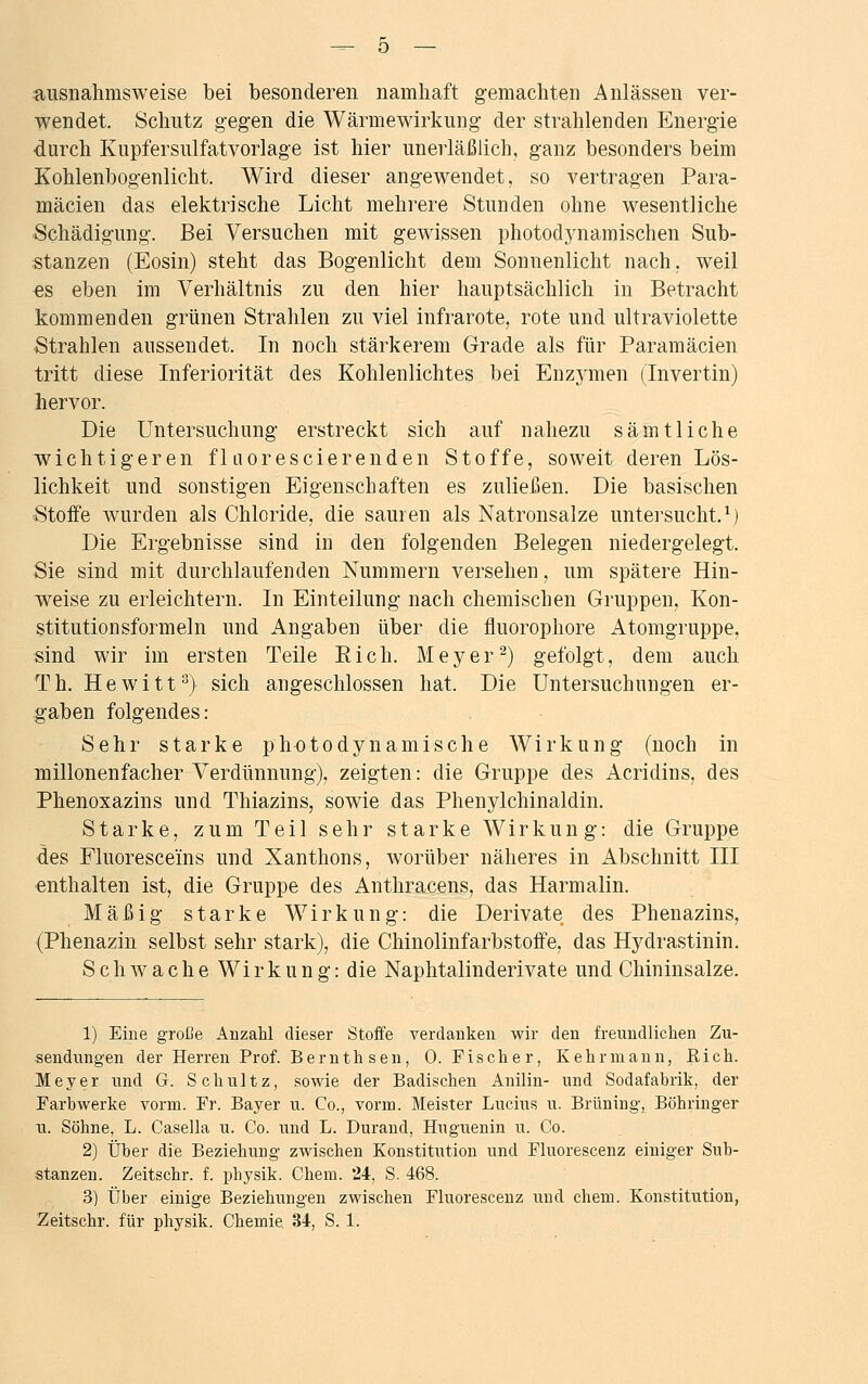 ausnahmsweise bei besonderen namhaft gemachten Anlässen ver- wendet. Schutz gegen die Wärmewirkung der strahlenden Energie durch Kupfersulfatvorlage ist hier unerläßlich, ganz besonders beim Kohlenbogenlicht. Wird dieser angewendet, so vertragen Para- mäcien das elektrische Licht mehrere Stunden ohne wesentliche Schädigung. Bei Versuchen mit gewissen photodynamischen Sub- stanzen (Eosin) steht das Bogenlicht dem Sonnenlicht nach, weil «s eben im Verhältnis zu den hier hauptsächlich in Betracht kommenden grünen Strahlen zu viel infrarote, rote und ultraviolette Strahlen aussendet. In noch stärkerem Grade als für Paramäcien tritt diese Inferiorität des Kohlenlichtes bei Enzymen (Invertin) hervor. Die Untersuchung erstreckt sich auf nahezu sämtliche wichtigeren flaorescierenden Stoffe, soweit deren Lös- lichkeit und sonstigen Eigenschaften es zuließen. Die basischen Stoffe wurden als Chloride, die sauren als Natronsalze untersucht.1) Die Ergebnisse sind in den folgenden Belegen niedergelegt. Sie sind mit durchlaufenden Nummern versehen, um spätere Hin- weise zu erleichtern. In Einteilung nach chemischen Gruppen, Kon- stitution sform ein und Angaben über die fluorophore Atomgruppe, sind wir im ersten Teile Eich. Meyer2) gefolgt, dem auch Th. Hewitt3) sich angeschlossen hat. Die Untersuchungen er- gaben folgendes: Sehr starke photodynamische Wirkung (noch in millonenfacher Verdünnung), zeigten: die Gruppe des Acridins, des Phenoxazins und Thiazins, sowie das Phenylchinaldin. Starke, zum Teil sehr starke Wirkung: die Gruppe des Fluoresceins und Xanthons, worüber näheres in Abschnitt III enthalten ist, die Gruppe des Anthracens, das Harmalin. Mäßig starke Wirkung: die Derivate des Phenazins, (Phenazin selbst sehr stark), die Chinolinfarbstoffe, das Hydrastinin. Schwache Wirkung: die Naphtalinderivate und Chininsalze. 1) Eine große Anzahl dieser Stoffe verdanken wir den freundlichen Zu- sendungen der Herren Prof. Bernthsen, 0. Fischer, Kehrmann, Eich. Meyer und G. Schultz, sowie der Badischen Anilin- und Sodafabrik, der Farbwerke vorm. Fr. Bayer u. Co., vorm. Meister Lucius u. Brüning, Böhringer u. Söhne, L. Casella u. Co. und L. Durand, Huguenin u. Co. 2) Über die Beziehung zwischen Konstitution und Fluorescenz einiger Sub- stanzen. Zeitschr. f. physik. Chem. 24, S. 468. 3) Über einige Beziehungen zwischen Fluorescenz und chem. Konstitution,