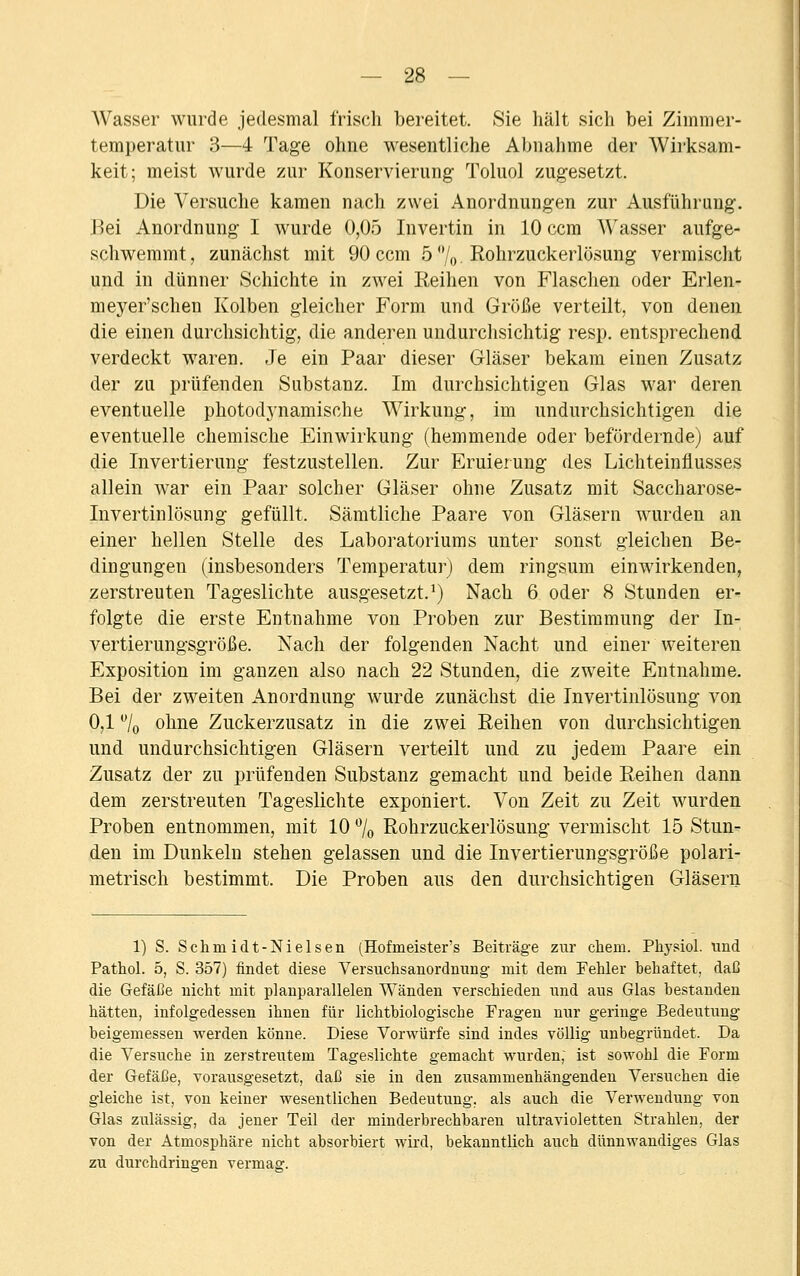 Wasser wurde jedesmal frisch bereitet. Sie hält sich bei Zimmer- temperatur 3—4 Tage ohne wesentliche Abnahme der AVirksam- keit; meist wurde zur Konservierung- Toluol zugesetzt. Die Versuche kamen nach zwei Anordnungen zur Ausführung. Bei Anordnung I wurde 0,05 Invertin in 10 ccm Wasser aufge- schwemmt, zunächst mit 90 ccm 5 °/0 Rohrzuckerlösung vermischt und in dünner Schichte in zwei Reihen von Flaschen oder Erlen- meyer'schen Kolben gleicher Form und Größe verteilt, von denen die einen durchsichtig, die anderen undurchsichtig resp. entsprechend verdeckt waren. Je ein Paar dieser Gläser bekam einen Zusatz der zu prüfenden Substanz. Im durchsichtigen Glas war deren eventuelle photodynamische Wirkung, im undurchsichtigen die eventuelle chemische Einwirkung (hemmende oder befördernde) auf die Invertierung festzustellen. Zur Eruierung des Lichteinflusses allein war ein Paar solcher Gläser ohne Zusatz mit Saccharose- Invertinlösung gefüllt. Sämtliche Paare von Gläsern wurden an einer hellen Stelle des Laboratoriums unter sonst gleichen Be- dingungen (insbesonders Temperatur) dem ringsum einwirkenden, zerstreuten Tageslichte ausgesetzt.1) Nach 6 oder 8 Stunden er- folgte die erste Entnahme von Proben zur Bestimmung der In- vertierungsgröße. Nach der folgenden Nacht und einer weiteren Exposition im ganzen also nach 22 Stunden, die zweite Entnahme. Bei der zweiten Anordnung wurde zunächst die Invertinlösung von 0,1 °/0 ohne Zuckerzusatz in die zwei Reihen von durchsichtigen und undurchsichtigen Gläsern verteilt und zu jedem Paare ein Zusatz der zu prüfenden Substanz gemacht und beide Reihen dann dem zerstreuten Tageslichte exponiert. Von Zeit zu Zeit wurden Proben entnommen, mit 10 % Rohrzuckerlösung vermischt 15 Stun- den im Dunkeln stehen gelassen und die Invertierungsgröße polari- metrisch bestimmt. Die Proben aus den durchsichtigen Gläsern 1) S. Schmidt-Nielsen (Hofmeister's Beiträge zur ehem. Physiol. und Pathol. 5, S. 357) findet diese Versuchsanordnung- mit dem Fehler behaftet, daß die Gefäße nicht mit planparallelen Wänden verschieden und aus Glas bestanden hätten, infolgedessen ihnen für lichtbiologische Fragen nur geringe Bedeutung beigemessen werden könne. Diese Vorwürfe sind indes völlig unbegründet. Da die Versuche in zerstreutem Tageslichte gemacht wurden, ist sowohl die Form der Gefäße, vorausgesetzt, daß sie in den zusammenhängenden Versuchen die gleiche ist, von keiner wesentlichen Bedeutung, als auch die Verwendung von Glas zulässig, da jener Teil der minderbrechbaren ultravioletten Strahlen, der von der Atmosphäre nicht absorbiert wird, bekanntlich auch dünnwandiges Glas zu durchdringen vermag.