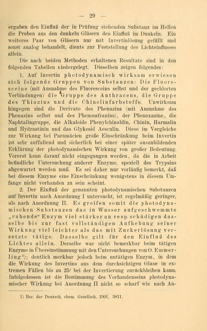 ergaben den Eiufluß der in Prüfung- stehenden Substanz im Hellen die Proben aus den dunkeln Gläsern den Einfluß im Dunkeln. Ein weiteres Paar von Gläsern nur mit Invertinlösung gefüllt und sonst analog behandelt, diente zur Feststellung des Lichteinflusses allein. Die nach beiden Methoden erhaltenen Resultate sind in den folgenden Tabellen niedergelegt, Dieselben zeigen folgendes: 1. Auf Invertin photodynamisch wirksam erwiesen sich folgende Gruppen von Substanzen: Die Fluore- sceine (mit Ausnahme des Fluoresceins selbst und der gechlorten Verbindungen) die Gruppe des Anthracens, die Gruppe des Thiazins und die Chinolinfarbstoffe. Unwirksam hingegen sind die Derivate des Phenazins (mit Ausnahme des Phenazins selbst und des Phenosafranins), der Phenoxazine, die Naphtalingruppe, die Alkaloide Phenylchinaldin, Chinin, Harmalin und Hydrastinin und das Glykosid Aesculin. Diese im Vergleiche zur Wirkung bei Paramäcien große Einschränkung beim Invertin ist sehr auffallend und sicherlich bei einer später auszubildenden Erklärung der photodynamischen Wirkung von großer Bedeutung. Vorerst kann darauf nicht eingegangen werden, da die in Arbeit befindliche Untersuchung anderer Enzyme, speziell des Trypsins abgewartet werden muß. Es sei daher nur vorläufig bemerkt, daß bei diesem Enzyme eine Einschränkung wenigstens in diesem Um- fange nicht vorhanden zu sein scheint. 2. Der Einfluß der genannten photodynamischen Substanzen auf Invertin nach Anordnung I untersucht, ist regelmäßig geringer, als nach Anordnung IL Es greifen somit die photodyna- mischen Substanzen das in Wasser aufgeschwemmte „ruhende Enzym viel stärkeran re sp. schädigen das- selbe bis zur fast vollständigen Aufhebung seiner Wirkung viel leichter als das mit Zuckerlösung ver- setzte tätige. Dasselbe gilt für den Einfluß des Lichtes allein. Derselbe war nicht bemerkbar beim tätigen Enzyme in Übereinstimmung mit den Untersuchungen von 0. Emmer- ling1); deutlich merkbar jedoch beim untätigen Enzym, in dem die Wirkung des Invertins aus dem durchsichtigen Glase in ex- tremen Fällen bis zu 25' bei der Invertierung zurückbleiben kann. Infolgedessen ist die Bestimmung des Vorhandenseins photodyna- mischer Wirkung bei Anordnung II nicht so scharf wie nach An- 1) Ber. der Deutsch, ehem. Gesellsch. 1901, 3811.