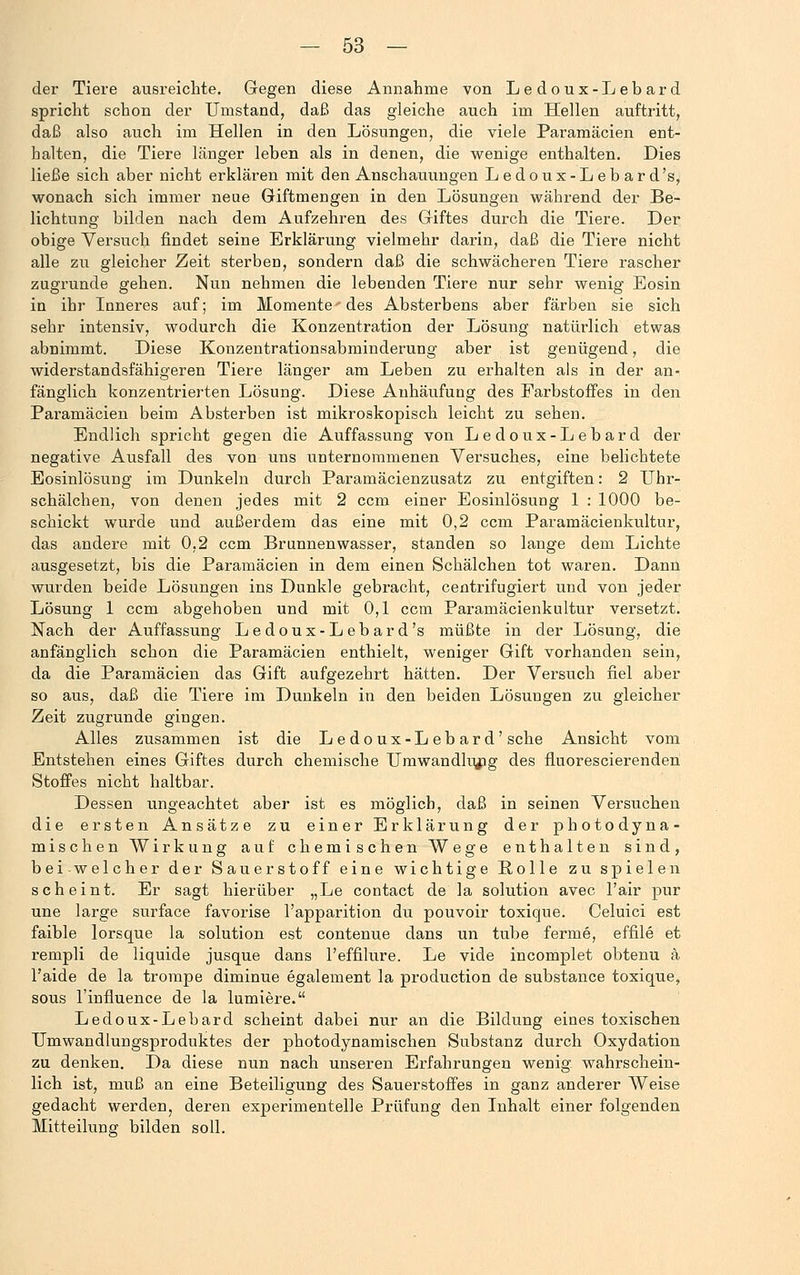 der Tiere ausreichte. Gegen diese Annahme von Ledoux-Lebard spricht schon der Umstand, daß das gleiche auch im Hellen auftritt, daß also auch im Hellen in den Lösungen, die viele Paramäcien ent- halten, die Tiere länger leben als in denen, die wenige enthalten. Dies ließe sich aber nicht erklären mit den Anschauungen Ledoux-Lebard's, wonach sich immer neue Giftmengen in den Lösungen während der Be- lichtung bilden nach dem Aufzehren des Giftes durch die Tiere. Der obige Versuch findet seine Erklärung vielmehr darin, daß die Tiere nicht alle zu gleicher Zeit sterben, sondern daß die schwächeren Tiere rascher zugrunde gehen. Nun nehmen die lebenden Tiere nur sehr wenig Eosin in ihr Inneres auf; im Momente' des Absterbens aber färben sie sich sehr intensiv, wodurch die Konzentration der Lösung natürlich etwas abnimmt. Diese Konzentrationsabminderung aber ist genügend, die widerstandsfähigeren Tiere länger am Leben zu erhalten als in der an- fänglich konzentrierten Lösung. Diese Anhäufung des Farbstoffes in den Paramäcien beim Absterben ist mikroskopisch leicht zu sehen. Endlich spricht gegen die Auffassung von Ledoux-Lebard der negative Ausfall des von uns unternommenen Versuches, eine belichtete Eosinlösung im Dunkeln durch Paramäcienzusatz zu entgiften: 2 Uhr- schälchen, von denen jedes mit 2 ccm einer Eosinlösung 1 : 1000 be- schickt wurde und außerdem das eine mit 0,2 ccm Paramäcienkultur, das andere mit 0,2 ccm Brunnenwasser, standen so lange dem Lichte ausgesetzt, bis die Paramäcien in dem einen Schälchen tot waren. Dann wurden beide Lösungen ins Dunkle gebracht, centrifugiert und von jeder Lösung 1 ccm abgehoben und mit 0,1 ccm Paraniäcienkultur versetzt. Nach der Auffassung Ledoux-Lebard's müßte in der Lösung, die anfänglich schon die Paramäcien enthielt, weniger Gift vorhanden sein, da die Paramäcien das Gift aufgezehrt hätten. Der Versuch fiel aber so aus, daß die Tiere im Dunkeln in den beiden Lösungen zu gleicher Zeit zugrunde gingen. Alles zusammen ist die L e do ux-L eb ar d'sehe Ansicht vom Entstehen eines Giftes durch chemische Umwandlung des fluorescierenden Stoffes nicht haltbar. Dessen ungeachtet aber ist es möglich, daß in seinen Versuchen die ersten Ansätze zu einer Erklärung der photodyna- mischen Wirkung auf chemischen Wege enthalten sind, bei welcher der Sauerstoff eine wichtige Bolle zu spielen scheint. Er sagt hierüber „Le contact de la Solution avec l'air pur une large surface favorise l'apparition du pouvoir toxique. Celuici est faible lorsque la Solution est contenue dans un tube ferme, effile et rempli de liquide jusque dans l'effilure. Le vide incomplet obtenu ä l'aide de la trompe diminue egalement la produetion de substance toxique, sous l'influence de la lumiere. Ledoux-Lebard scheint dabei nur an die Bildung eines toxischen TJmwandlungsproduktes der photodynamischen Substanz durch Oxydation zu denken. Da diese nun nach unseren Erfahrungen wenig wahrschein- lich ist, muß an eine Beteiligung des Sauerstoffes in ganz anderer Weise gedacht werden, deren experimentelle Prüfung den Inhalt einer folgenden Mitteilung bilden soll.