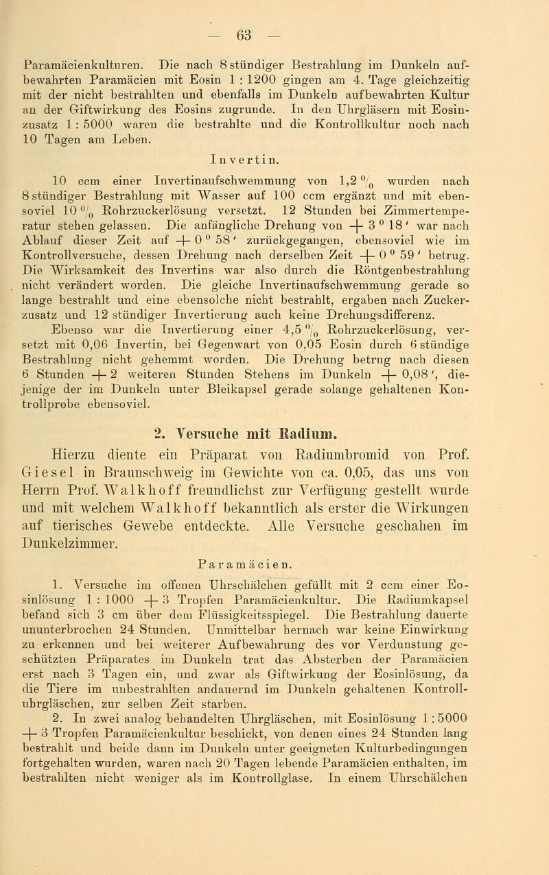 Paramäcienkulturen. Die nach 8 stündiger Bestrahlung im Dunkeln auf- bewahrten Paramäcien mit Eosin 1 : 1200 gingen am 4. Tage gleichzeitig mit der nicht bestrahlten und ebenfalls im Dunkeln aufbewahrten Kultur an der Giftwirkung des Eosins zugrunde. In den Uhrgläsern mit Eosin- zusatz 1 : 5000 waren die bestrahlte und die Kontrollkultur noch nach 10 Tagen am Leben. In vertin. 10 ccm einer Invertinaufschwemmung von 1,2 °/0 wurden nach 8 stündiger Bestrahlung mit Wasser auf 100 ccm ergänzt und mit eben- soviel 10 °/0 Rohrzuckerlösung versetzt. 12 Stunden bei Zimmertempe- ratur stehen gelassen. Die anfängliche Drehung von -)- 3 ° 18' war nach Ablauf dieser Zeit auf -|- 0 ° 58' zurückgegangen, ebensoviel wie im Kontrollversuche, dessen Drehung nach derselben Zeit -j- 0 ° 59' betrug. Die Wirksamkeit des Invertins war also durch die Röntgenbestrahlung nicht verändert worden. Die gleiche Invertinaufschwemmung gerade so lange bestrahlt und eine ebensolche nicht bestrahlt, ergaben nach Zucker- zusatz und 12 stündiger Invertierung auch keine Drehungsdifferenz. Ebenso war die Invertierung einer 4,5 °/0 Bohrzuckerlösung, ver- setzt mit 0,06 Invertin, bei Gegenwart von 0,05 Eosin durch 6 stündige Bestrahlung nicht gehemmt worden. Die Drehung betrug nach diesen 6 Stunden -j- 2 weiteren Stunden Stehens im Dunkeln -\- 0,08', die- jenige der im Dunkeln unter Bleikapsel gerade solange gehaltenen Kon- trollprobe ebensoviel. 2. Versuche mit Radium. Hierzu diente ein Präparat von Kadiumbromid von Prof. Giesei in Braunschweig im Gewichte von ca. 0,05, das uns von Herrn Prof. Walkhoff freundlichst zur Verfügung- gestellt wurde und mit welchem Walkhoff bekanntlich als erster die Wirkungen auf tierisches Gewebe entdeckte. Alle Versuche geschahen im Dunkelzimmer. Paramäcien. 1. Versuche im offenen Uhrschälchen gefüllt mit 2 ccm einer Eo- sinlösung 1 : 1000 -|- 3 Tropfen Paramäcienkultur. Die Badiumkapsel befand sich 3 cm über dem Elüssigkeitsspiegel. Die Bestrahlung dauerte ununterbrochen 24 Stunden. Unmittelbar hernach war keine Einwirkung zu erkennen und bei weiterer Aufbewahrung des vor Verdunstung ge- schützten Präparates im Dunkeln trat das Absterben der Paramäcien erst nach 3 Tagen ein, und zwar als Giftwirkung der Eosinlösung, da die Tiere im unbestrahlten andauernd im Dunkeln gehaltenen Kontroll- ubrgläschen, zur selben Zeit starben. 2. In zwei analog behandelten Uhrgläschen, mit Eosinlösung 1: 5000 -|- 3 Tropfen Paramäcienkultur beschickt, von denen eines 24 Stunden lang bestrahlt und beide dann im Dunkeln unter geeigneten Kulturbedingungen fortgehalten wurden, waren nach 20 Tagen lebende Paramäcien enthalten, im bestrahlten nicht weniger als im Kontrolleflase. In einem Uhrschälchen