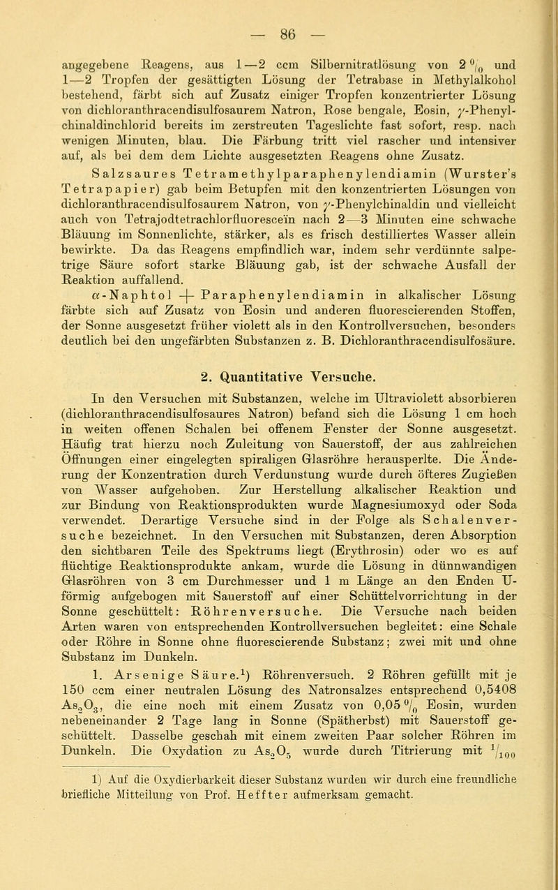 angegebene Reagens, aus 1—2 ccra Silbernitratlösung von 2 °/() und 1—2 Tropfen der gesättigten Lösung der Tetrabase in Methylalkohol bestehend, färbt sich auf Zusatz einiger Tropfen konzentrierter Lösung von dichloranthracendisulfosaurem Natron, Rose bengale, Eosin, j'-Phenyl- chinaldinchlorid bereits im zerstreuten Tageslichte fast sofort, resp. nach wenigen Minuten, blau. Die Färbung tritt viel rascher und intensiver auf, als bei dem dem Lichte ausgesetzten Reagens ohne Zusatz. Salzsaures T etr ame thy lp ar apheny lendiamin (Wurster's Tetrapapier) gab beim Betupfen mit den konzentrierten Lösungen von dichloranthracendisulfosaurem Natron, von ^-Phenylchinaldin und vielleicht auch von Tetrajodtetrachlorfluorescein nach 2—3 Minuten eine schwache Bläuung im Sonnenlichte, stärker, als es frisch destilliertes Wasser allein bewirkte. Da das Reagens empfindlich war, indem sehr verdünnte salpe- trige Säure sofort starke Bläuung gab, ist der schwache Ausfall der Reaktion auffallend. ot-Naphtol -(-Paraphenylendiamin in alkalischer Lösung färbte sich auf Zusatz von Eosin und anderen fluorescierenden Stoffen, der Sonne ausgesetzt früher violett als in den Kontrollversuchen, besonders deutlich bei den ungefärbten Substanzen z. B. Dichloranthracendisulfosäure. 2. Quantitative Versuche. In den Versuchen mit Substanzen, welche im Ultraviolett absorbieren (dichloranthracendisulfosaures Natron) befand sich die Lösung 1 cm hoch in weiten offenen Schalen bei offenem Fenster der Sonne ausgesetzt. Häufig trat hierzu noch Zuleitung von Sauerstoff, der aus zahlreichen Offnungen einer eingelegten spiraligen Glasröhre herausperlte. Die Ände- rung der Konzentration durch Verdunstung wurde durch öfteres Zugießen von Wasser aufgehoben. Zur Herstellung alkalischer Reaktion und zur Bindung von Reaktionsprodukten wurde Magnesiumoxyd oder Soda verwendet. Derartige Versuche sind in der Folge als Schalenver- suche bezeichnet. In den Versuchen mit Substanzen, deren Absorption den sichtbaren Teile des Spektrums liegt (Erythrosin) oder wo es auf flüchtige Reaktionsprodukte ankam, wurde die Lösung in dünnwandigen Glasröhren von 3 cm Durchmesser und 1 m Länge an den Enden U- förmig aufgebogen mit Sauerstoff auf einer Schüttelvorrichtung in der Sonne geschüttelt: Röhrenversuche. Die Versuche nach beiden Arten waren von entsprechenden Kontrollversuchen begleitet: eine Schale oder Röhre in Sonne ohne fluorescierende Substanz; zwei mit und ohne Substanz im Dunkeln. 1. Arsenige Säure.1) Röhrenversuch. 2 Röhren gefüllt mit je 150 ccm einer neutralen Lösung des Natronsalzes entsprechend 0,5408 As203, die eine noch mit einem Zusatz von 0,05 °/0 Eosin, wurden nebeneinander 2 Tage lang in Sonne (Spätherbst) mit Sauerstoff ge- schüttelt. Dasselbe geschah mit einem zweiten Paar solcher Röhren im Dunkeln. Die Oxydation zu Aso05 wurde durch Titrierung mit Yioo 1) Auf die Oxydierbarkeit dieser Substanz wurden wir durch eine freundliche briefliche Mitteiluno- von Prof. Heffter aufmerksam gemacht.